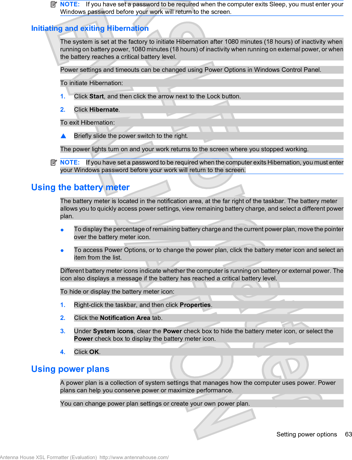 NOTE: If you have set a password to be required when the computer exits Sleep, you must enter yourWindows password before your work will return to the screen.Initiating and exiting HibernationThe system is set at the factory to initiate Hibernation after 1080 minutes (18 hours) of inactivity whenrunning on battery power, 1080 minutes (18 hours) of inactivity when running on external power, or whenthe battery reaches a critical battery level.Power settings and timeouts can be changed using Power Options in Windows Control Panel.To initiate Hibernation:1. Click Start, and then click the arrow next to the Lock button.2. Click Hibernate.To exit Hibernation:䦱Briefly slide the power switch to the right.The power lights turn on and your work returns to the screen where you stopped working.NOTE: If you have set a password to be required when the computer exits Hibernation, you must enteryour Windows password before your work will return to the screen.Using the battery meterThe battery meter is located in the notification area, at the far right of the taskbar. The battery meterallows you to quickly access power settings, view remaining battery charge, and select a different powerplan.łTo display the percentage of remaining battery charge and the current power plan, move the pointerover the battery meter icon.łTo access Power Options, or to change the power plan, click the battery meter icon and select anitem from the list.Different battery meter icons indicate whether the computer is running on battery or external power. Theicon also displays a message if the battery has reached a critical battery level.To hide or display the battery meter icon:1. Right-click the taskbar, and then click Properties.2. Click the Notification Area tab.3. Under System icons, clear the Power check box to hide the battery meter icon, or select thePower check box to display the battery meter icon.4. Click OK.Using power plansA power plan is a collection of system settings that manages how the computer uses power. Powerplans can help you conserve power or maximize performance.You can change power plan settings or create your own power plan.Setting power options 63Antenna House XSL Formatter (Evaluation)  http://www.antennahouse.com/