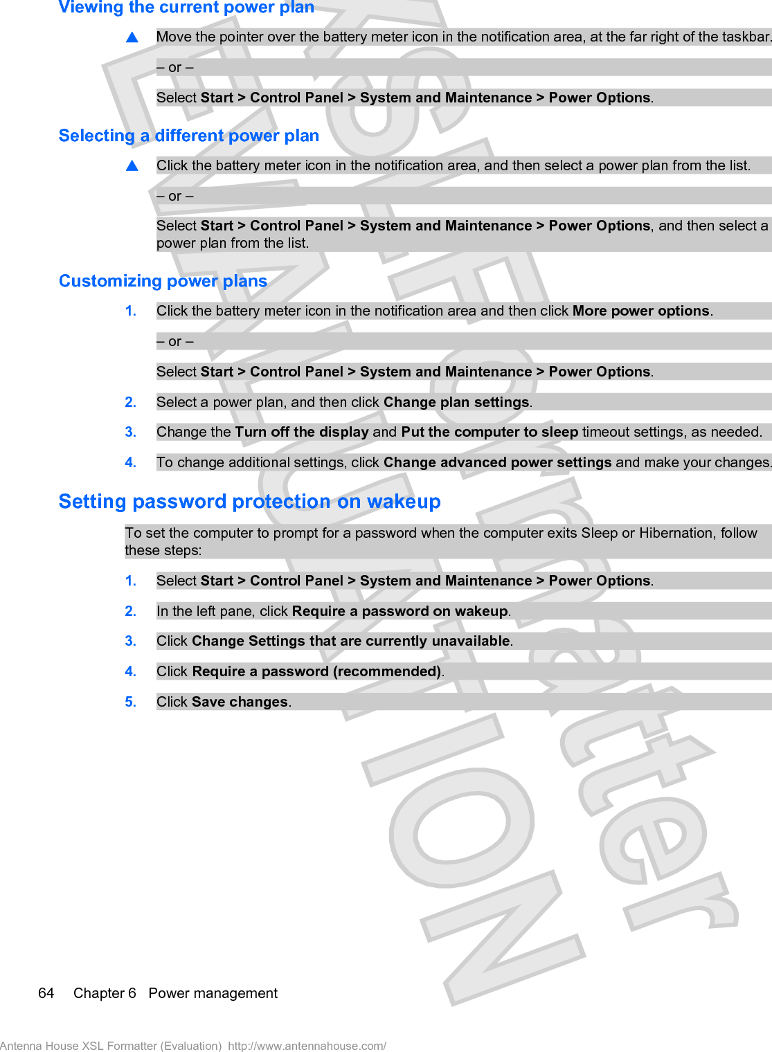 Viewing the current power plan䦱Move the pointer over the battery meter icon in the notification area, at the far right of the taskbar.– or –Select Start &gt; Control Panel &gt; System and Maintenance &gt; Power Options.Selecting a different power plan䦱Click the battery meter icon in the notification area, and then select a power plan from the list.– or –Select Start &gt; Control Panel &gt; System and Maintenance &gt; Power Options, and then select apower plan from the list.Customizing power plans1. Click the battery meter icon in the notification area and then click More power options.– or –Select Start &gt; Control Panel &gt; System and Maintenance &gt; Power Options.2. Select a power plan, and then click Change plan settings.3. Change the Turn off the display and Put the computer to sleep timeout settings, as needed.4. To change additional settings, click Change advanced power settings and make your changes.Setting password protection on wakeupTo set the computer to prompt for a password when the computer exits Sleep or Hibernation, followthese steps:1. Select Start &gt; Control Panel &gt; System and Maintenance &gt; Power Options.2. In the left pane, click Require a password on wakeup.3. Click Change Settings that are currently unavailable.4. Click Require a password (recommended).5. Click Save changes.64 Chapter 6   Power managementAntenna House XSL Formatter (Evaluation)  http://www.antennahouse.com/