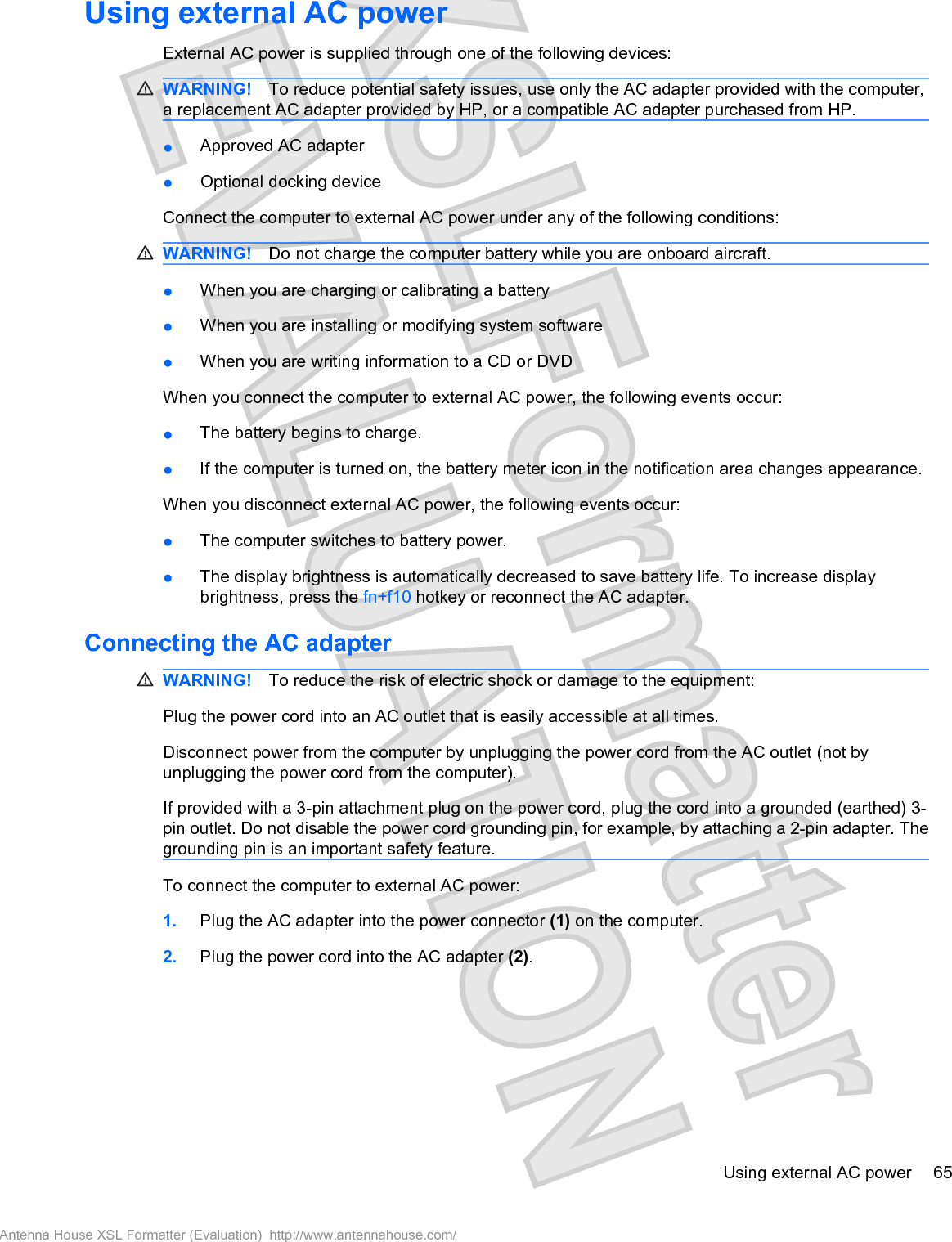Using external AC powerExternal AC power is supplied through one of the following devices:WARNING! To reduce potential safety issues, use only the AC adapter provided with the computer,a replacement AC adapter provided by HP, or a compatible AC adapter purchased from HP.łApproved AC adapterłOptional docking deviceConnect the computer to external AC power under any of the following conditions:WARNING! Do not charge the computer battery while you are onboard aircraft.łWhen you are charging or calibrating a batteryłWhen you are installing or modifying system softwarełWhen you are writing information to a CD or DVDWhen you connect the computer to external AC power, the following events occur:łThe battery begins to charge.łIf the computer is turned on, the battery meter icon in the notification area changes appearance.When you disconnect external AC power, the following events occur:łThe computer switches to battery power.łThe display brightness is automatically decreased to save battery life. To increase displaybrightness, press the fn+f10 hotkey or reconnect the AC adapter.Connecting the AC adapterWARNING! To reduce the risk of electric shock or damage to the equipment:Plug the power cord into an AC outlet that is easily accessible at all times.Disconnect power from the computer by unplugging the power cord from the AC outlet (not byunplugging the power cord from the computer).If provided with a 3-pin attachment plug on the power cord, plug the cord into a grounded (earthed) 3-pin outlet. Do not disable the power cord grounding pin, for example, by attaching a 2-pin adapter. Thegrounding pin is an important safety feature.To connect the computer to external AC power:1. Plug the AC adapter into the power connector (1) on the computer.2. Plug the power cord into the AC adapter (2).Using external AC power 65Antenna House XSL Formatter (Evaluation)  http://www.antennahouse.com/
