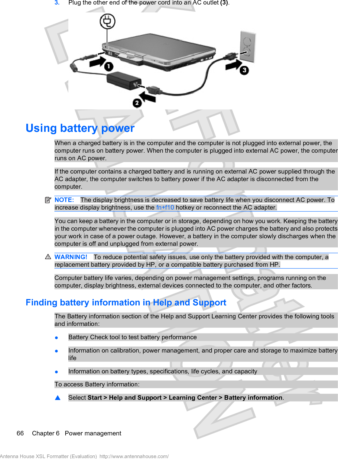 3. Plug the other end of the power cord into an AC outlet (3).Using battery powerWhen a charged battery is in the computer and the computer is not plugged into external power, thecomputer runs on battery power. When the computer is plugged into external AC power, the computerruns on AC power.If the computer contains a charged battery and is running on external AC power supplied through theAC adapter, the computer switches to battery power if the AC adapter is disconnected from thecomputer.NOTE: The display brightness is decreased to save battery life when you disconnect AC power. Toincrease display brightness, use the fn+f10 hotkey or reconnect the AC adapter.You can keep a battery in the computer or in storage, depending on how you work. Keeping the batteryin the computer whenever the computer is plugged into AC power charges the battery and also protectsyour work in case of a power outage. However, a battery in the computer slowly discharges when thecomputer is off and unplugged from external power.WARNING! To reduce potential safety issues, use only the battery provided with the computer, areplacement battery provided by HP, or a compatible battery purchased from HP.Computer battery life varies, depending on power management settings, programs running on thecomputer, display brightness, external devices connected to the computer, and other factors.Finding battery information in Help and SupportThe Battery information section of the Help and Support Learning Center provides the following toolsand information:łBattery Check tool to test battery performancełInformation on calibration, power management, and proper care and storage to maximize batterylifełInformation on battery types, specifications, life cycles, and capacityTo access Battery information:䦱Select Start &gt; Help and Support &gt; Learning Center &gt; Battery information.66 Chapter 6   Power managementAntenna House XSL Formatter (Evaluation)  http://www.antennahouse.com/