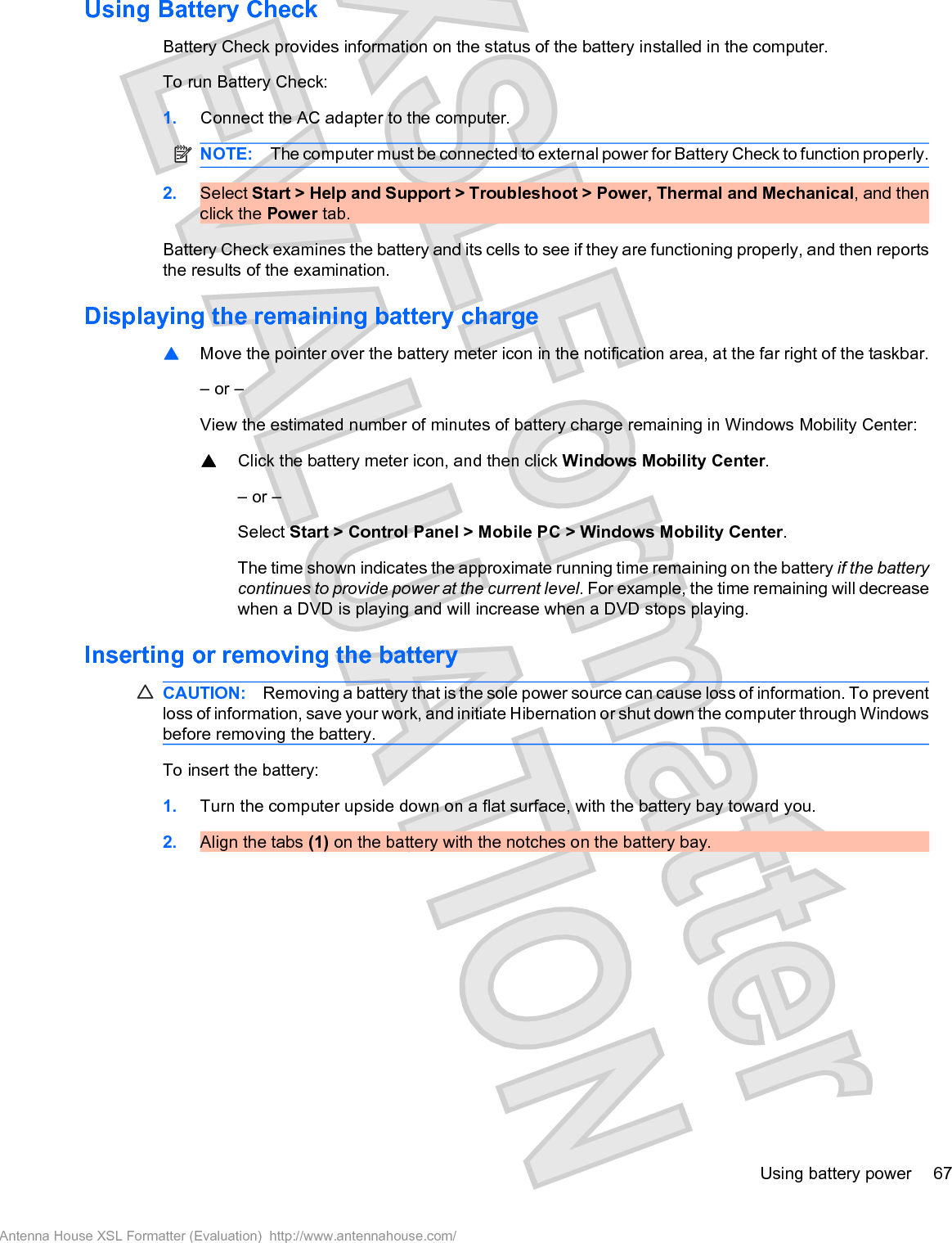 Using Battery CheckBattery Check provides information on the status of the battery installed in the computer.To run Battery Check:1. Connect the AC adapter to the computer.NOTE: The computer must be connected to external power for Battery Check to function properly.2. Select Start &gt; Help and Support &gt; Troubleshoot &gt; Power, Thermal and Mechanical, and thenclick the Power tab.Battery Check examines the battery and its cells to see if they are functioning properly, and then reportsthe results of the examination.Displaying the remaining battery charge䦱Move the pointer over the battery meter icon in the notification area, at the far right of the taskbar.– or –View the estimated number of minutes of battery charge remaining in Windows Mobility Center:䦱Click the battery meter icon, and then click Windows Mobility Center.– or –Select Start &gt; Control Panel &gt; Mobile PC &gt; Windows Mobility Center.The time shown indicates the approximate running time remaining on the battery if the batterycontinues to provide power at the current level. For example, the time remaining will decreasewhen a DVD is playing and will increase when a DVD stops playing.Inserting or removing the batteryCAUTION: Removing a battery that is the sole power source can cause loss of information. To preventloss of information, save your work, and initiate Hibernation or shut down the computer through Windowsbefore removing the battery.To insert the battery:1. Turn the computer upside down on a flat surface, with the battery bay toward you.2. Align the tabs (1) on the battery with the notches on the battery bay.Using battery power 67Antenna House XSL Formatter (Evaluation)  http://www.antennahouse.com/