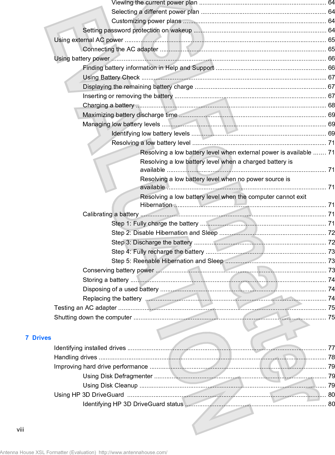 Viewing the current power plan ......................................................................... 64Selecting a different power plan ........................................................................ 64Customizing power plans .................................................................................. 64Setting password protection on wakeup ............................................................................ 64Using external AC power .................................................................................................................... 65Connecting the AC adapter ............................................................................................... 65Using battery power ........................................................................................................................... 66Finding battery information in Help and Support ............................................................... 66Using Battery Check .......................................................................................................... 67Displaying the remaining battery charge ........................................................................... 67Inserting or removing the battery ....................................................................................... 67Charging a battery ............................................................................................................. 68Maximizing battery discharge time .................................................................................... 69Managing low battery levels .............................................................................................. 69Identifying low battery levels ............................................................................. 69Resolving a low battery level ............................................................................. 71Resolving a low battery level when external power is available ....... 71Resolving a low battery level when a charged battery isavailable ........................................................................................... 71Resolving a low battery level when no power source isavailable ........................................................................................... 71Resolving a low battery level when the computer cannot exitHibernation ....................................................................................... 71Calibrating a battery ........................................................................................................... 71Step 1: Fully charge the battery ........................................................................ 71Step 2: Disable Hibernation and Sleep ............................................................. 72Step 3: Discharge the battery ............................................................................ 72Step 4: Fully recharge the battery ..................................................................... 73Step 5: Reenable Hibernation and Sleep .......................................................... 73Conserving battery power .................................................................................................. 73Storing a battery ................................................................................................................ 74Disposing of a used battery ............................................................................................... 74Replacing the battery  ........................................................................................................ 74Testing an AC adapter ....................................................................................................................... 75Shutting down the computer ............................................................................................................... 757  DrivesIdentifying installed drives .................................................................................................................. 77Handling drives ................................................................................................................................... 78Improving hard drive performance ..................................................................................................... 79Using Disk Defragmenter ................................................................................................... 79Using Disk Cleanup ........................................................................................................... 79Using HP 3D DriveGuard  .................................................................................................................. 80Identifying HP 3D DriveGuard status ................................................................................. 80viiiAntenna House XSL Formatter (Evaluation)  http://www.antennahouse.com/
