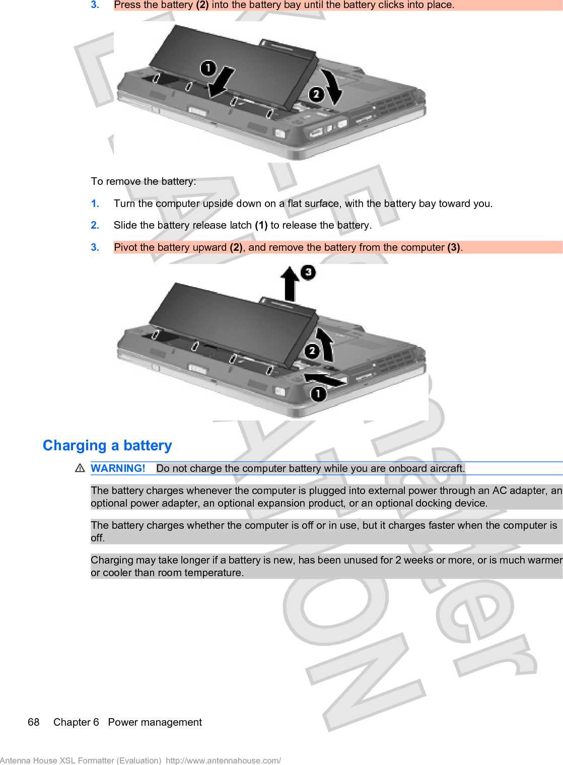 3. Press the battery (2) into the battery bay until the battery clicks into place.To remove the battery:1. Turn the computer upside down on a flat surface, with the battery bay toward you.2. Slide the battery release latch (1) to release the battery.3. Pivot the battery upward (2), and remove the battery from the computer (3).Charging a batteryWARNING! Do not charge the computer battery while you are onboard aircraft.The battery charges whenever the computer is plugged into external power through an AC adapter, anoptional power adapter, an optional expansion product, or an optional docking device.The battery charges whether the computer is off or in use, but it charges faster when the computer isoff.Charging may take longer if a battery is new, has been unused for 2 weeks or more, or is much warmeror cooler than room temperature.68 Chapter 6   Power managementAntenna House XSL Formatter (Evaluation)  http://www.antennahouse.com/