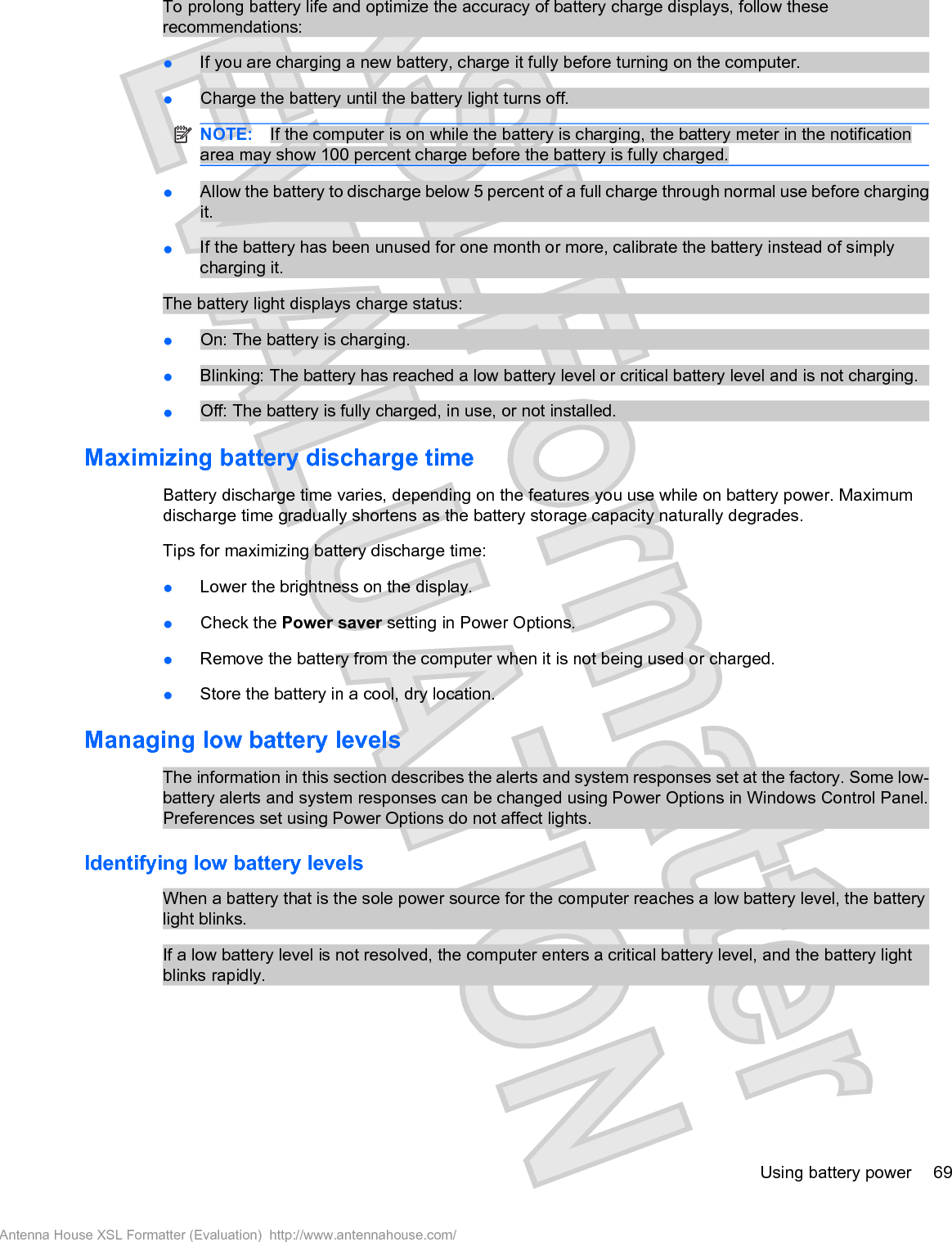 To prolong battery life and optimize the accuracy of battery charge displays, follow theserecommendations:łIf you are charging a new battery, charge it fully before turning on the computer.łCharge the battery until the battery light turns off.NOTE: If the computer is on while the battery is charging, the battery meter in the notificationarea may show 100 percent charge before the battery is fully charged.łAllow the battery to discharge below 5 percent of a full charge through normal use before chargingit.łIf the battery has been unused for one month or more, calibrate the battery instead of simplycharging it.The battery light displays charge status:łOn: The battery is charging.łBlinking: The battery has reached a low battery level or critical battery level and is not charging.łOff: The battery is fully charged, in use, or not installed.Maximizing battery discharge timeBattery discharge time varies, depending on the features you use while on battery power. Maximumdischarge time gradually shortens as the battery storage capacity naturally degrades.Tips for maximizing battery discharge time:łLower the brightness on the display.łCheck the Power saver setting in Power Options.łRemove the battery from the computer when it is not being used or charged.łStore the battery in a cool, dry location.Managing low battery levelsThe information in this section describes the alerts and system responses set at the factory. Some low-battery alerts and system responses can be changed using Power Options in Windows Control Panel.Preferences set using Power Options do not affect lights.Identifying low battery levelsWhen a battery that is the sole power source for the computer reaches a low battery level, the batterylight blinks.If a low battery level is not resolved, the computer enters a critical battery level, and the battery lightblinks rapidly.Using battery power 69Antenna House XSL Formatter (Evaluation)  http://www.antennahouse.com/