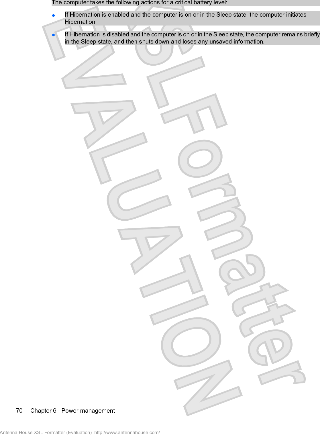 The computer takes the following actions for a critical battery level:łIf Hibernation is enabled and the computer is on or in the Sleep state, the computer initiatesHibernation.łIf Hibernation is disabled and the computer is on or in the Sleep state, the computer remains brieflyin the Sleep state, and then shuts down and loses any unsaved information.70 Chapter 6   Power managementAntenna House XSL Formatter (Evaluation)  http://www.antennahouse.com/