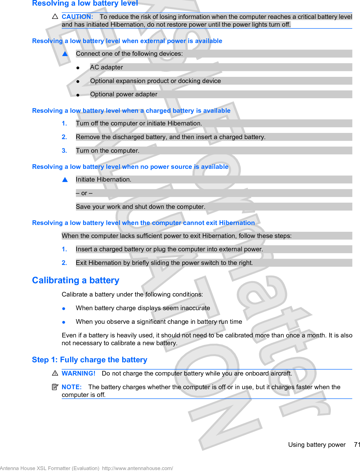 Resolving a low battery levelCAUTION: To reduce the risk of losing information when the computer reaches a critical battery leveland has initiated Hibernation, do not restore power until the power lights turn off.Resolving a low battery level when external power is available䦱Connect one of the following devices:łAC adapterłOptional expansion product or docking devicełOptional power adapterResolving a low battery level when a charged battery is available1. Turn off the computer or initiate Hibernation.2. Remove the discharged battery, and then insert a charged battery.3. Turn on the computer.Resolving a low battery level when no power source is available䦱Initiate Hibernation.– or –Save your work and shut down the computer.Resolving a low battery level when the computer cannot exit HibernationWhen the computer lacks sufficient power to exit Hibernation, follow these steps:1. Insert a charged battery or plug the computer into external power.2. Exit Hibernation by briefly sliding the power switch to the right.Calibrating a batteryCalibrate a battery under the following conditions:łWhen battery charge displays seem inaccuratełWhen you observe a significant change in battery run timeEven if a battery is heavily used, it should not need to be calibrated more than once a month. It is alsonot necessary to calibrate a new battery.Step 1: Fully charge the batteryWARNING! Do not charge the computer battery while you are onboard aircraft.NOTE: The battery charges whether the computer is off or in use, but it charges faster when thecomputer is off.Using battery power 71Antenna House XSL Formatter (Evaluation)  http://www.antennahouse.com/