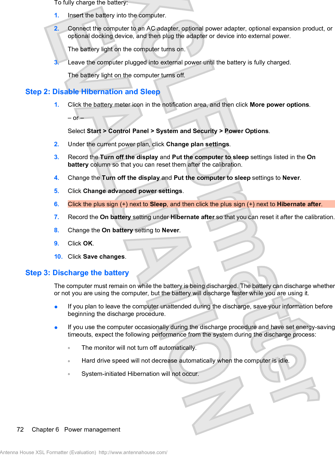 To fully charge the battery:1. Insert the battery into the computer.2. Connect the computer to an AC adapter, optional power adapter, optional expansion product, oroptional docking device, and then plug the adapter or device into external power.The battery light on the computer turns on.3. Leave the computer plugged into external power until the battery is fully charged.The battery light on the computer turns off.Step 2: Disable Hibernation and Sleep1. Click the battery meter icon in the notification area, and then click More power options.– or –Select Start &gt; Control Panel &gt; System and Security &gt; Power Options.2. Under the current power plan, click Change plan settings.3. Record the Turn off the display and Put the computer to sleep settings listed in the Onbattery column so that you can reset them after the calibration.4. Change the Turn off the display and Put the computer to sleep settings to Never.5. Click Change advanced power settings.6. Click the plus sign (+) next to Sleep, and then click the plus sign (+) next to Hibernate after.7. Record the On battery setting under Hibernate after so that you can reset it after the calibration.8. Change the On battery setting to Never.9. Click OK.10. Click Save changes.Step 3: Discharge the batteryThe computer must remain on while the battery is being discharged. The battery can discharge whetheror not you are using the computer, but the battery will discharge faster while you are using it.łIf you plan to leave the computer unattended during the discharge, save your information beforebeginning the discharge procedure.łIf you use the computer occasionally during the discharge procedure and have set energy-savingtimeouts, expect the following performance from the system during the discharge process:ŃThe monitor will not turn off automatically.ŃHard drive speed will not decrease automatically when the computer is idle.ŃSystem-initiated Hibernation will not occur.72 Chapter 6   Power managementAntenna House XSL Formatter (Evaluation)  http://www.antennahouse.com/