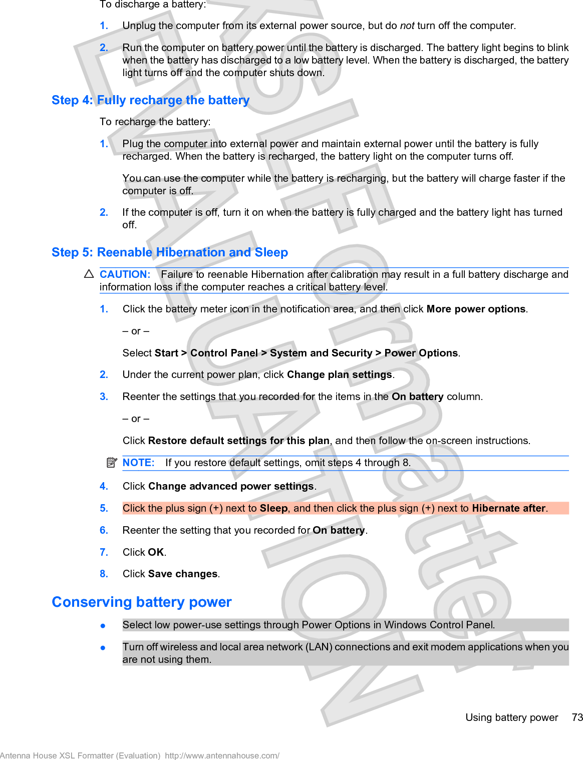 To discharge a battery:1. Unplug the computer from its external power source, but do not turn off the computer.2. Run the computer on battery power until the battery is discharged. The battery light begins to blinkwhen the battery has discharged to a low battery level. When the battery is discharged, the batterylight turns off and the computer shuts down.Step 4: Fully recharge the batteryTo recharge the battery:1. Plug the computer into external power and maintain external power until the battery is fullyrecharged. When the battery is recharged, the battery light on the computer turns off.You can use the computer while the battery is recharging, but the battery will charge faster if thecomputer is off.2. If the computer is off, turn it on when the battery is fully charged and the battery light has turnedoff.Step 5: Reenable Hibernation and SleepCAUTION: Failure to reenable Hibernation after calibration may result in a full battery discharge andinformation loss if the computer reaches a critical battery level.1. Click the battery meter icon in the notification area, and then click More power options.– or –Select Start &gt; Control Panel &gt; System and Security &gt; Power Options.2. Under the current power plan, click Change plan settings.3. Reenter the settings that you recorded for the items in the On battery column.– or –Click Restore default settings for this plan, and then follow the on-screen instructions.NOTE: If you restore default settings, omit steps 4 through 8.4. Click Change advanced power settings.5. Click the plus sign (+) next to Sleep, and then click the plus sign (+) next to Hibernate after.6. Reenter the setting that you recorded for On battery.7. Click OK.8. Click Save changes.Conserving battery powerłSelect low power-use settings through Power Options in Windows Control Panel.łTurn off wireless and local area network (LAN) connections and exit modem applications when youare not using them.Using battery power 73Antenna House XSL Formatter (Evaluation)  http://www.antennahouse.com/