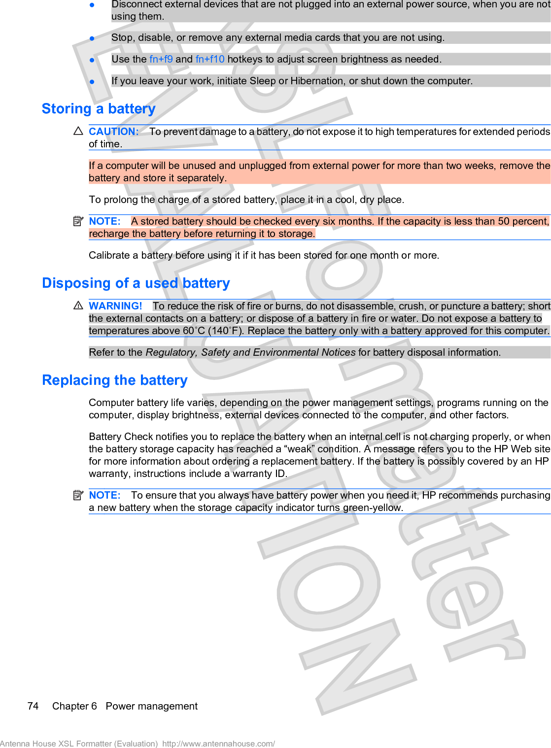 łDisconnect external devices that are not plugged into an external power source, when you are notusing them.łStop, disable, or remove any external media cards that you are not using.łUse the fn+f9 and fn+f10 hotkeys to adjust screen brightness as needed.łIf you leave your work, initiate Sleep or Hibernation, or shut down the computer.Storing a batteryCAUTION: To prevent damage to a battery, do not expose it to high temperatures for extended periodsof time.If a computer will be unused and unplugged from external power for more than two weeks, remove thebattery and store it separately.To prolong the charge of a stored battery, place it in a cool, dry place.NOTE: A stored battery should be checked every six months. If the capacity is less than 50 percent,recharge the battery before returning it to storage.Calibrate a battery before using it if it has been stored for one month or more.Disposing of a used batteryWARNING! To reduce the risk of fire or burns, do not disassemble, crush, or puncture a battery; shortthe external contacts on a battery; or dispose of a battery in fire or water. Do not expose a battery totemperatures above 60˚C (140˚F). Replace the battery only with a battery approved for this computer.Refer to the Regulatory, Safety and Environmental Notices for battery disposal information.Replacing the battery Computer battery life varies, depending on the power management settings, programs running on thecomputer, display brightness, external devices connected to the computer, and other factors.Battery Check notifies you to replace the battery when an internal cell is not charging properly, or whenthe battery storage capacity has reached a “weak” condition. A message refers you to the HP Web sitefor more information about ordering a replacement battery. If the battery is possibly covered by an HPwarranty, instructions include a warranty ID.NOTE: To ensure that you always have battery power when you need it, HP recommends purchasinga new battery when the storage capacity indicator turns green-yellow.74 Chapter 6   Power managementAntenna House XSL Formatter (Evaluation)  http://www.antennahouse.com/