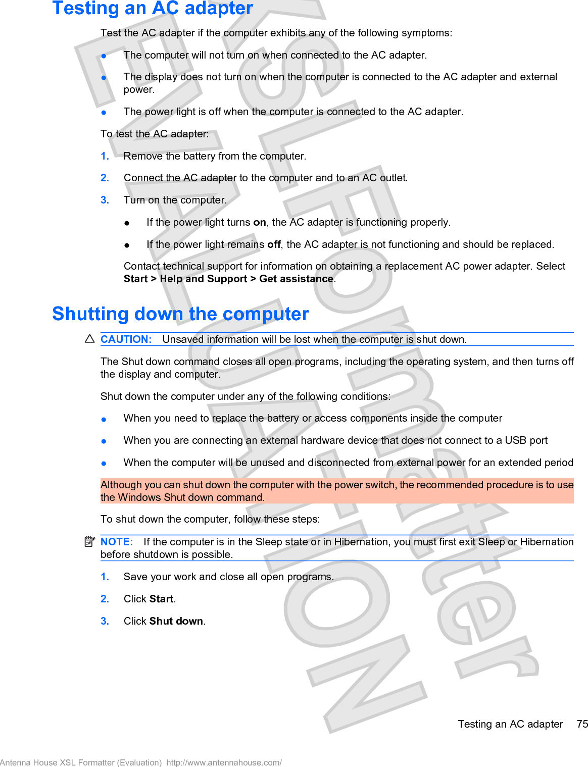 Testing an AC adapterTest the AC adapter if the computer exhibits any of the following symptoms:łThe computer will not turn on when connected to the AC adapter.łThe display does not turn on when the computer is connected to the AC adapter and externalpower.łThe power light is off when the computer is connected to the AC adapter.To test the AC adapter:1. Remove the battery from the computer.2. Connect the AC adapter to the computer and to an AC outlet.3. Turn on the computer.łIf the power light turns on, the AC adapter is functioning properly.łIf the power light remains off, the AC adapter is not functioning and should be replaced.Contact technical support for information on obtaining a replacement AC power adapter. SelectStart &gt; Help and Support &gt; Get assistance.Shutting down the computerCAUTION: Unsaved information will be lost when the computer is shut down.The Shut down command closes all open programs, including the operating system, and then turns offthe display and computer.Shut down the computer under any of the following conditions:łWhen you need to replace the battery or access components inside the computerłWhen you are connecting an external hardware device that does not connect to a USB portłWhen the computer will be unused and disconnected from external power for an extended periodAlthough you can shut down the computer with the power switch, the recommended procedure is to usethe Windows Shut down command.To shut down the computer, follow these steps:NOTE: If the computer is in the Sleep state or in Hibernation, you must first exit Sleep or Hibernationbefore shutdown is possible.1. Save your work and close all open programs.2. Click Start.3. Click Shut down.Testing an AC adapter 75Antenna House XSL Formatter (Evaluation)  http://www.antennahouse.com/