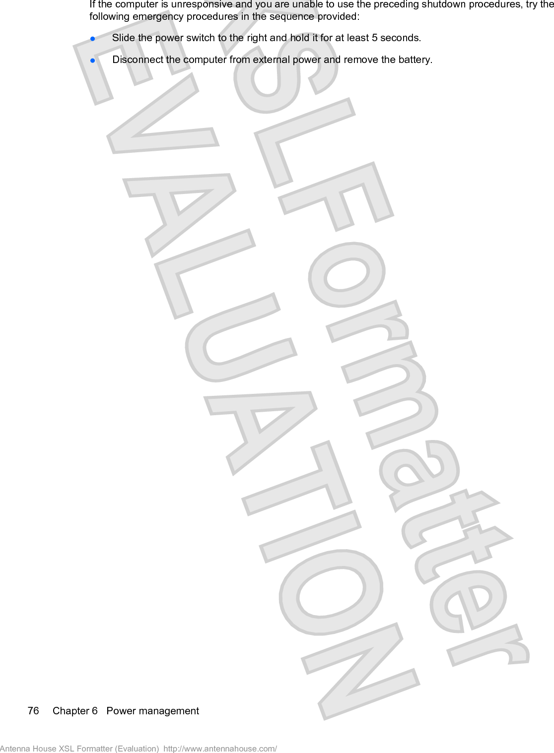 If the computer is unresponsive and you are unable to use the preceding shutdown procedures, try thefollowing emergency procedures in the sequence provided:łSlide the power switch to the right and hold it for at least 5 seconds.łDisconnect the computer from external power and remove the battery.76 Chapter 6   Power managementAntenna House XSL Formatter (Evaluation)  http://www.antennahouse.com/