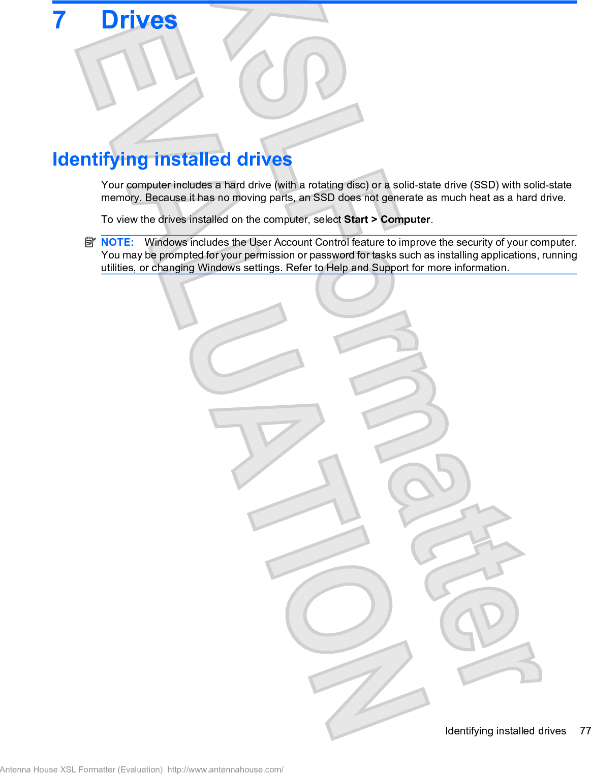 7DrivesIdentifying installed drivesYour computer includes a hard drive (with a rotating disc) or a solid-state drive (SSD) with solid-statememory. Because it has no moving parts, an SSD does not generate as much heat as a hard drive.To view the drives installed on the computer, select Start &gt; Computer.NOTE: Windows includes the User Account Control feature to improve the security of your computer.You may be prompted for your permission or password for tasks such as installing applications, runningutilities, or changing Windows settings. Refer to Help and Support for more information.Identifying installed drives 77Antenna House XSL Formatter (Evaluation)  http://www.antennahouse.com/