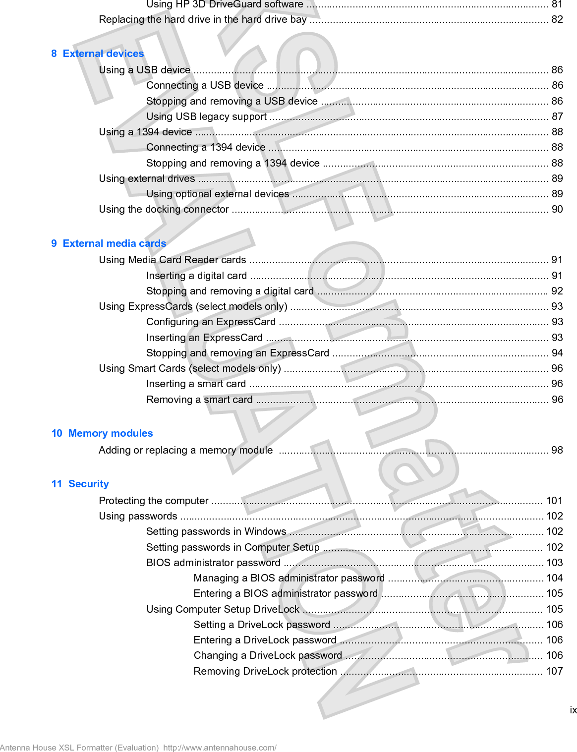 Using HP 3D DriveGuard software .................................................................................... 81Replacing the hard drive in the hard drive bay ................................................................................... 828  External devicesUsing a USB device ........................................................................................................................... 86Connecting a USB device .................................................................................................. 86Stopping and removing a USB device ............................................................................... 86Using USB legacy support ................................................................................................. 87Using a 1394 device ........................................................................................................................... 88Connecting a 1394 device ................................................................................................. 88Stopping and removing a 1394 device .............................................................................. 88Using external drives .......................................................................................................................... 89Using optional external devices ......................................................................................... 89Using the docking connector .............................................................................................................. 909  External media cardsUsing Media Card Reader cards ........................................................................................................ 91Inserting a digital card ........................................................................................................ 91Stopping and removing a digital card ................................................................................ 92Using ExpressCards (select models only) .......................................................................................... 93Configuring an ExpressCard .............................................................................................. 93Inserting an ExpressCard .................................................................................................. 93Stopping and removing an ExpressCard ........................................................................... 94Using Smart Cards (select models only) ............................................................................................ 96Inserting a smart card ........................................................................................................ 96Removing a smart card ...................................................................................................... 9610  Memory modulesAdding or replacing a memory module  .............................................................................................. 9811  SecurityProtecting the computer ................................................................................................................... 101Using passwords .............................................................................................................................. 102Setting passwords in Windows ........................................................................................ 102Setting passwords in Computer Setup ............................................................................ 102BIOS administrator password .......................................................................................... 103Managing a BIOS administrator password ...................................................... 104Entering a BIOS administrator password ........................................................ 105Using Computer Setup DriveLock ................................................................................... 105Setting a DriveLock password ......................................................................... 106Entering a DriveLock password ...................................................................... 106Changing a DriveLock password .................................................................... 106Removing DriveLock protection ...................................................................... 107ixAntenna House XSL Formatter (Evaluation)  http://www.antennahouse.com/