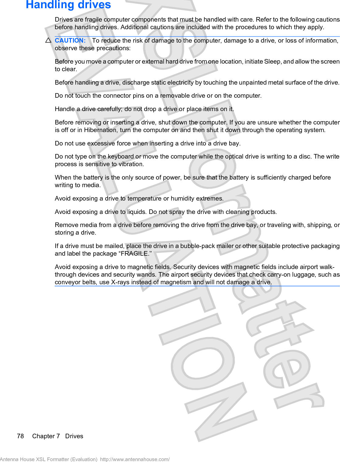 Handling drivesDrives are fragile computer components that must be handled with care. Refer to the following cautionsbefore handling drives. Additional cautions are included with the procedures to which they apply.CAUTION: To reduce the risk of damage to the computer, damage to a drive, or loss of information,observe these precautions:Before you move a computer or external hard drive from one location, initiate Sleep, and allow the screento clear.Before handling a drive, discharge static electricity by touching the unpainted metal surface of the drive.Do not touch the connector pins on a removable drive or on the computer.Handle a drive carefully; do not drop a drive or place items on it.Before removing or inserting a drive, shut down the computer. If you are unsure whether the computeris off or in Hibernation, turn the computer on and then shut it down through the operating system.Do not use excessive force when inserting a drive into a drive bay.Do not type on the keyboard or move the computer while the optical drive is writing to a disc. The writeprocess is sensitive to vibration.When the battery is the only source of power, be sure that the battery is sufficiently charged beforewriting to media.Avoid exposing a drive to temperature or humidity extremes.Avoid exposing a drive to liquids. Do not spray the drive with cleaning products.Remove media from a drive before removing the drive from the drive bay, or traveling with, shipping, orstoring a drive.If a drive must be mailed, place the drive in a bubble-pack mailer or other suitable protective packagingand label the package “FRAGILE.”Avoid exposing a drive to magnetic fields. Security devices with magnetic fields include airport walk-through devices and security wands. The airport security devices that check carry-on luggage, such asconveyor belts, use X-rays instead of magnetism and will not damage a drive.78 Chapter 7   DrivesAntenna House XSL Formatter (Evaluation)  http://www.antennahouse.com/