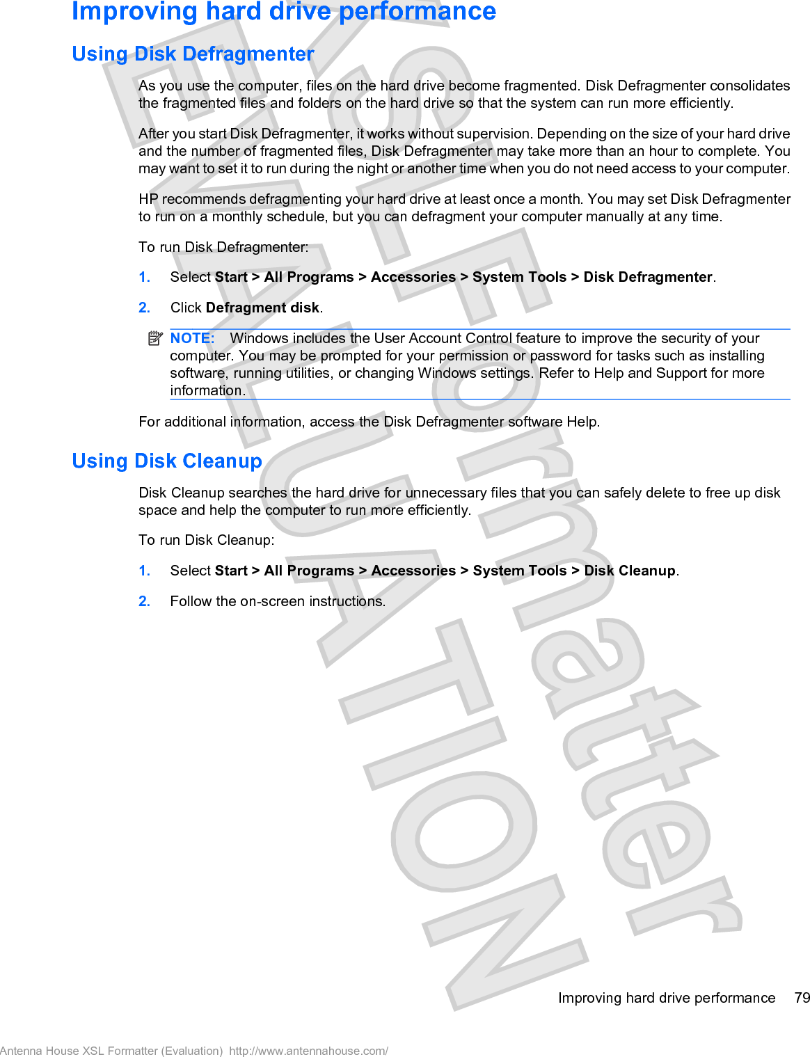 Improving hard drive performanceUsing Disk DefragmenterAs you use the computer, files on the hard drive become fragmented. Disk Defragmenter consolidatesthe fragmented files and folders on the hard drive so that the system can run more efficiently.After you start Disk Defragmenter, it works without supervision. Depending on the size of your hard driveand the number of fragmented files, Disk Defragmenter may take more than an hour to complete. Youmay want to set it to run during the night or another time when you do not need access to your computer.HP recommends defragmenting your hard drive at least once a month. You may set Disk Defragmenterto run on a monthly schedule, but you can defragment your computer manually at any time.To run Disk Defragmenter:1. Select Start &gt; All Programs &gt; Accessories &gt; System Tools &gt; Disk Defragmenter.2. Click Defragment disk.NOTE: Windows includes the User Account Control feature to improve the security of yourcomputer. You may be prompted for your permission or password for tasks such as installingsoftware, running utilities, or changing Windows settings. Refer to Help and Support for moreinformation.For additional information, access the Disk Defragmenter software Help.Using Disk CleanupDisk Cleanup searches the hard drive for unnecessary files that you can safely delete to free up diskspace and help the computer to run more efficiently.To run Disk Cleanup:1. Select Start &gt; All Programs &gt; Accessories &gt; System Tools &gt; Disk Cleanup.2. Follow the on-screen instructions.Improving hard drive performance 79Antenna House XSL Formatter (Evaluation)  http://www.antennahouse.com/