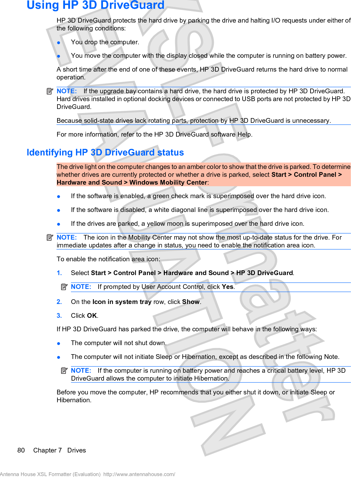 Using HP 3D DriveGuard HP 3D DriveGuard protects the hard drive by parking the drive and halting I/O requests under either ofthe following conditions:łYou drop the computer.łYou move the computer with the display closed while the computer is running on battery power.A short time after the end of one of these events, HP 3D DriveGuard returns the hard drive to normaloperation.NOTE: If the upgrade bay contains a hard drive, the hard drive is protected by HP 3D DriveGuard.Hard drives installed in optional docking devices or connected to USB ports are not protected by HP 3DDriveGuard.Because solid-state drives lack rotating parts, protection by HP 3D DriveGuard is unnecessary.For more information, refer to the HP 3D DriveGuard software Help.Identifying HP 3D DriveGuard statusThe drive light on the computer changes to an amber color to show that the drive is parked. To determinewhether drives are currently protected or whether a drive is parked, select Start &gt; Control Panel &gt;Hardware and Sound &gt; Windows Mobility Center:łIf the software is enabled, a green check mark is superimposed over the hard drive icon.łIf the software is disabled, a white diagonal line is superimposed over the hard drive icon.łIf the drives are parked, a yellow moon is superimposed over the hard drive icon.NOTE: The icon in the Mobility Center may not show the most up-to-date status for the drive. Forimmediate updates after a change in status, you need to enable the notification area icon.To enable the notification area icon:1. Select Start &gt; Control Panel &gt; Hardware and Sound &gt; HP 3D DriveGuard.NOTE: If prompted by User Account Control, click Yes.2. On the Icon in system tray row, click Show.3. Click OK.If HP 3D DriveGuard has parked the drive, the computer will behave in the following ways:łThe computer will not shut down.łThe computer will not initiate Sleep or Hibernation, except as described in the following Note.NOTE: If the computer is running on battery power and reaches a critical battery level, HP 3DDriveGuard allows the computer to initiate Hibernation.Before you move the computer, HP recommends that you either shut it down, or initiate Sleep orHibernation.80 Chapter 7   DrivesAntenna House XSL Formatter (Evaluation)  http://www.antennahouse.com/