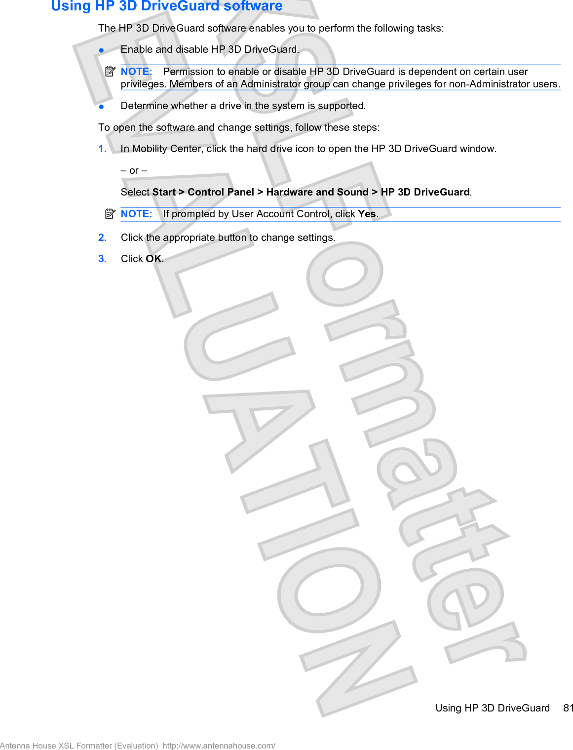 Using HP 3D DriveGuard softwareThe HP 3D DriveGuard software enables you to perform the following tasks:łEnable and disable HP 3D DriveGuard.NOTE: Permission to enable or disable HP 3D DriveGuard is dependent on certain userprivileges. Members of an Administrator group can change privileges for non-Administrator users.łDetermine whether a drive in the system is supported.To open the software and change settings, follow these steps:1. In Mobility Center, click the hard drive icon to open the HP 3D DriveGuard window.– or –Select Start &gt; Control Panel &gt; Hardware and Sound &gt; HP 3D DriveGuard.NOTE: If prompted by User Account Control, click Yes.2. Click the appropriate button to change settings.3. Click OK.Using HP 3D DriveGuard 81Antenna House XSL Formatter (Evaluation)  http://www.antennahouse.com/