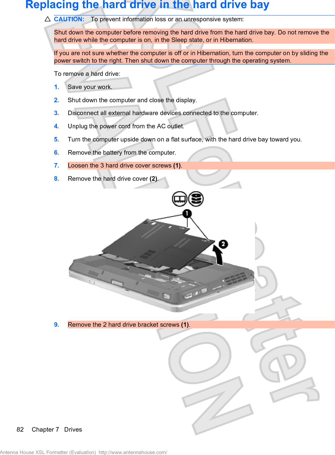 Replacing the hard drive in the hard drive bayCAUTION: To prevent information loss or an unresponsive system:Shut down the computer before removing the hard drive from the hard drive bay. Do not remove thehard drive while the computer is on, in the Sleep state, or in Hibernation.If you are not sure whether the computer is off or in Hibernation, turn the computer on by sliding thepower switch to the right. Then shut down the computer through the operating system.To remove a hard drive:1. Save your work.2. Shut down the computer and close the display.3. Disconnect all external hardware devices connected to the computer.4. Unplug the power cord from the AC outlet.5. Turn the computer upside down on a flat surface, with the hard drive bay toward you.6. Remove the battery from the computer.7. Loosen the 3 hard drive cover screws (1).8. Remove the hard drive cover (2).9. Remove the 2 hard drive bracket screws (1).82 Chapter 7   DrivesAntenna House XSL Formatter (Evaluation)  http://www.antennahouse.com/