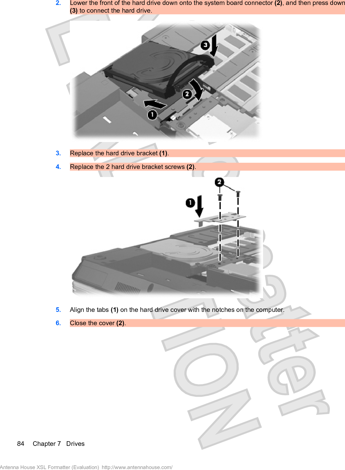 2. Lower the front of the hard drive down onto the system board connector (2), and then press down(3) to connect the hard drive.3. Replace the hard drive bracket (1).4. Replace the 2 hard drive bracket screws (2).5. Align the tabs (1) on the hard drive cover with the notches on the computer.6. Close the cover (2).84 Chapter 7   DrivesAntenna House XSL Formatter (Evaluation)  http://www.antennahouse.com/