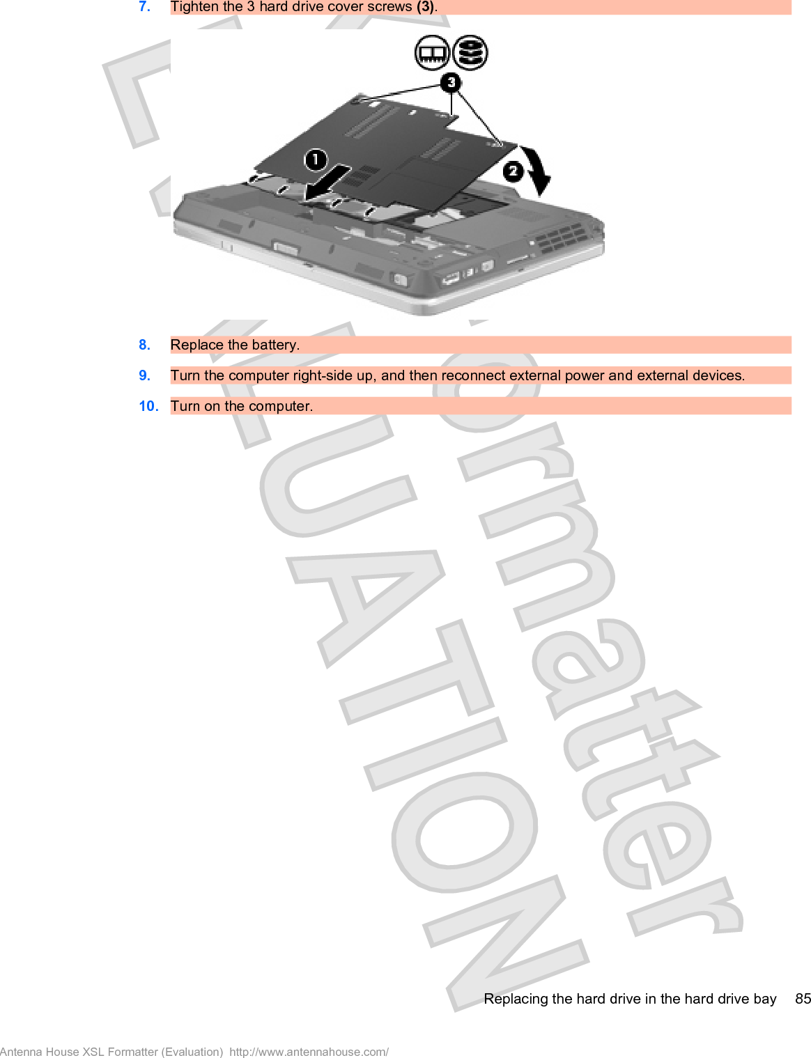 7. Tighten the 3 hard drive cover screws (3).8. Replace the battery.9. Turn the computer right-side up, and then reconnect external power and external devices.10. Turn on the computer.Replacing the hard drive in the hard drive bay 85Antenna House XSL Formatter (Evaluation)  http://www.antennahouse.com/