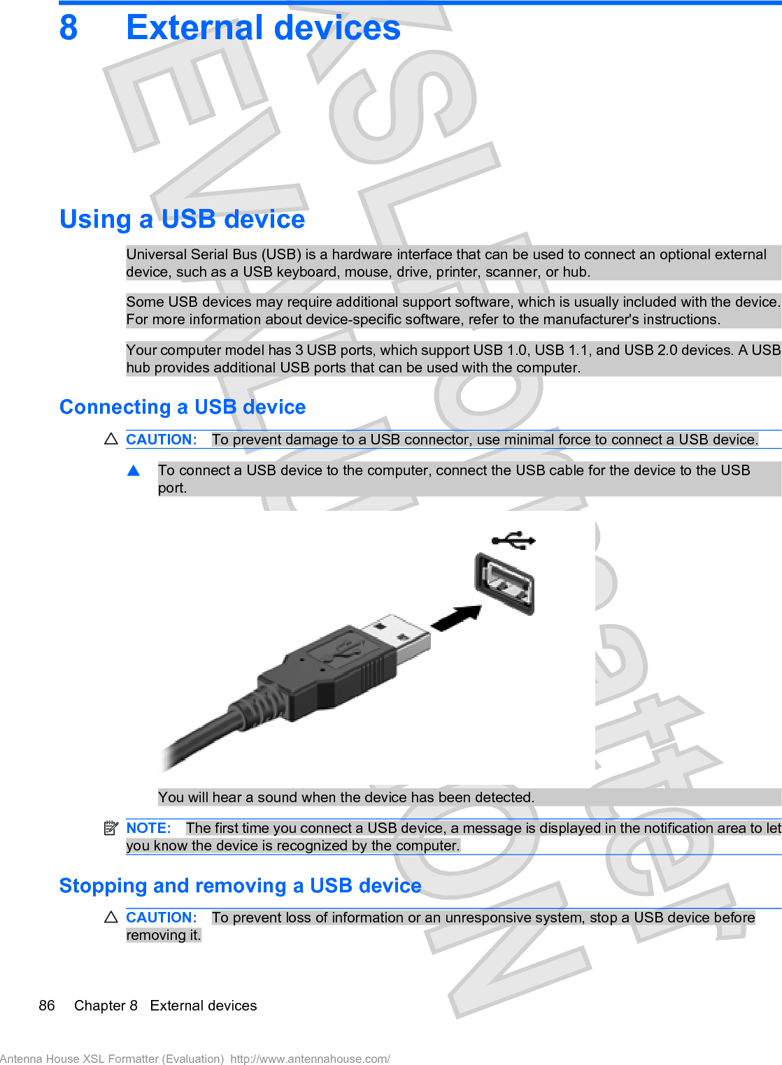 8 External devicesUsing a USB deviceUniversal Serial Bus (USB) is a hardware interface that can be used to connect an optional externaldevice, such as a USB keyboard, mouse, drive, printer, scanner, or hub.Some USB devices may require additional support software, which is usually included with the device.For more information about device-specific software, refer to the manufacturer&apos;s instructions.Your computer model has 3 USB ports, which support USB 1.0, USB 1.1, and USB 2.0 devices. A USBhub provides additional USB ports that can be used with the computer.Connecting a USB deviceCAUTION: To prevent damage to a USB connector, use minimal force to connect a USB device.䦱To connect a USB device to the computer, connect the USB cable for the device to the USBport.You will hear a sound when the device has been detected.NOTE: The first time you connect a USB device, a message is displayed in the notification area to letyou know the device is recognized by the computer.Stopping and removing a USB deviceCAUTION: To prevent loss of information or an unresponsive system, stop a USB device beforeremoving it.86 Chapter 8   External devicesAntenna House XSL Formatter (Evaluation)  http://www.antennahouse.com/