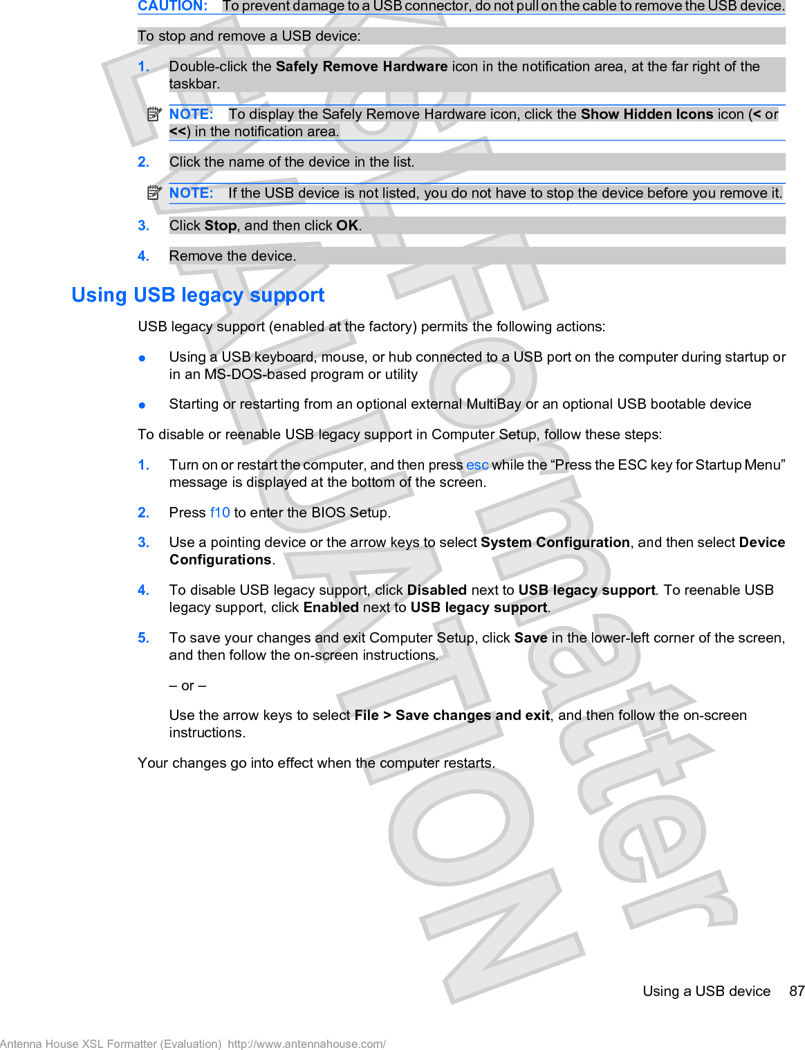 CAUTION: To prevent damage to a USB connector, do not pull on the cable to remove the USB device.To stop and remove a USB device:1. Double-click the Safely Remove Hardware icon in the notification area, at the far right of thetaskbar.NOTE: To display the Safely Remove Hardware icon, click the Show Hidden Icons icon (&lt; or&lt;&lt;) in the notification area.2. Click the name of the device in the list.NOTE: If the USB device is not listed, you do not have to stop the device before you remove it.3. Click Stop, and then click OK.4. Remove the device.Using USB legacy supportUSB legacy support (enabled at the factory) permits the following actions:łUsing a USB keyboard, mouse, or hub connected to a USB port on the computer during startup orin an MS-DOS-based program or utilityłStarting or restarting from an optional external MultiBay or an optional USB bootable deviceTo disable or reenable USB legacy support in Computer Setup, follow these steps:1. Turn on or restart the computer, and then press esc while the “Press the ESC key for Startup Menu”message is displayed at the bottom of the screen.2. Press f10 to enter the BIOS Setup.3. Use a pointing device or the arrow keys to select System Configuration, and then select DeviceConfigurations.4. To disable USB legacy support, click Disabled next to USB legacy support. To reenable USBlegacy support, click Enabled next to USB legacy support.5. To save your changes and exit Computer Setup, click Save in the lower-left corner of the screen,and then follow the on-screen instructions.– or –Use the arrow keys to select File &gt; Save changes and exit, and then follow the on-screeninstructions.Your changes go into effect when the computer restarts.Using a USB device 87Antenna House XSL Formatter (Evaluation)  http://www.antennahouse.com/