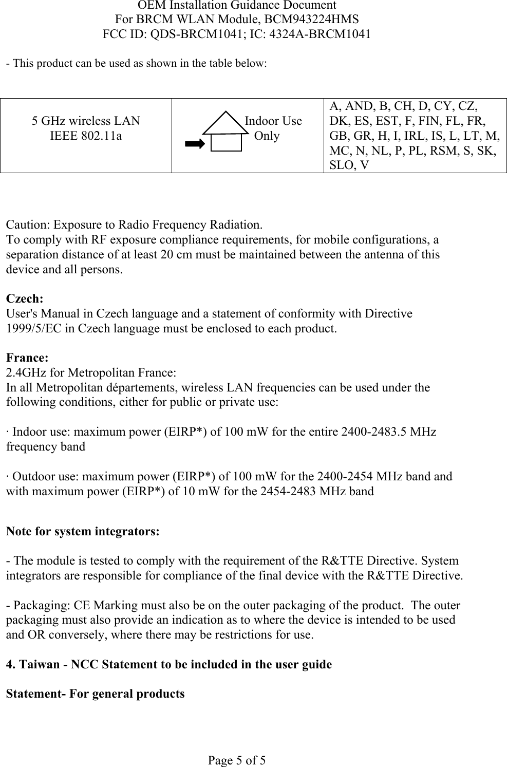 OEM Installation Guidance Document For BRCM WLAN Module, BCM943224HMS FCC ID: QDS-BRCM1041; IC: 4324A-BRCM1041  Page 5 of 5 - This product can be used as shown in the table below:   5 GHz wireless LAN IEEE 802.11a                  Indoor Use             Only  A, AND, B, CH, D, CY, CZ, DK, ES, EST, F, FIN, FL, FR, GB, GR, H, I, IRL, IS, L, LT, M, MC, N, NL, P, PL, RSM, S, SK, SLO, V    Caution: Exposure to Radio Frequency Radiation.   To comply with RF exposure compliance requirements, for mobile configurations, a separation distance of at least 20 cm must be maintained between the antenna of this device and all persons.  Czech:  User&apos;s Manual in Czech language and a statement of conformity with Directive 1999/5/EC in Czech language must be enclosed to each product.   France: 2.4GHz for Metropolitan France:   In all Metropolitan départements, wireless LAN frequencies can be used under the following conditions, either for public or private use:  · Indoor use: maximum power (EIRP*) of 100 mW for the entire 2400-2483.5 MHz frequency band · Outdoor use: maximum power (EIRP*) of 100 mW for the 2400-2454 MHz band and with maximum power (EIRP*) of 10 mW for the 2454-2483 MHz band  Note for system integrators:   - The module is tested to comply with the requirement of the R&amp;TTE Directive. System integrators are responsible for compliance of the final device with the R&amp;TTE Directive.   - Packaging: CE Marking must also be on the outer packaging of the product.  The outer packaging must also provide an indication as to where the device is intended to be used and OR conversely, where there may be restrictions for use.   4. Taiwan - NCC Statement to be included in the user guide  Statement- For general products  