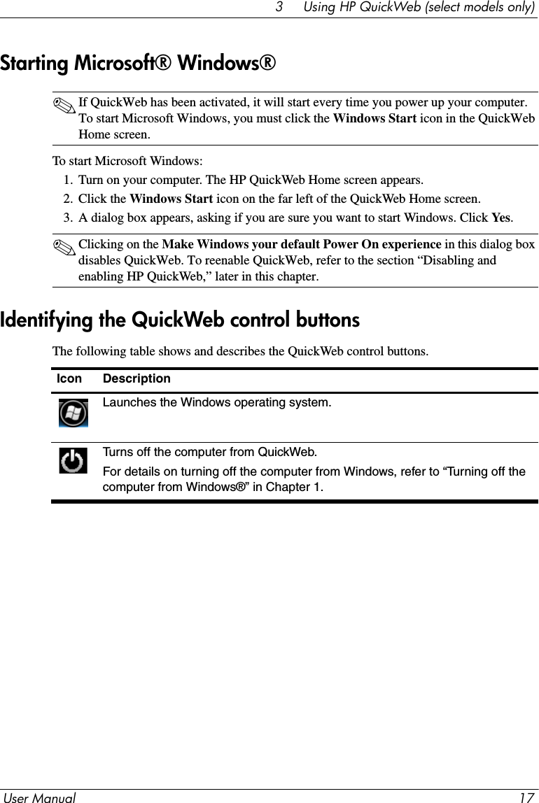 User Manual 173     Using HP QuickWeb (select models only)✎If QuickWeb has been activated, it will start every time you power up your computer. To start Microsoft Windows, you must click the Windows Start icon in the QuickWeb Home screen.To start Microsoft Windows:1. Turn on your computer. The HP QuickWeb Home screen appears.2. Click the Windows Start icon on the far left of the QuickWeb Home screen. 3. A dialog box appears, asking if you are sure you want to start Windows. Click Yes.✎Clicking on the Make Windows your default Power On experience in this dialog box disables QuickWeb. To reenable QuickWeb, refer to the section “Disabling and enabling HP QuickWeb,” later in this chapter. The following table shows and describes the QuickWeb control buttons.Starting Microsoft® Windows®Identifying the QuickWeb control buttonsIcon DescriptionLaunches the Windows operating system.Turns off the computer from QuickWeb.For details on turning off the computer from Windows, refer to “Turning off the computer from Windows®” in Chapter 1.