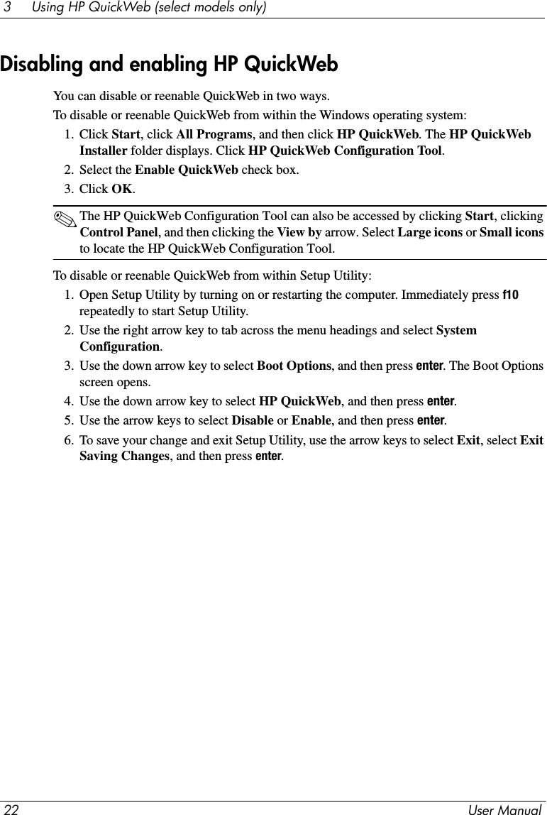 22 User Manual3     Using HP QuickWeb (select models only)You can disable or reenable QuickWeb in two ways.To disable or reenable QuickWeb from within the Windows operating system:1. Click Start, click All Programs, and then click HP QuickWeb. The HP QuickWeb Installer folder displays. Click HP QuickWeb Configuration Tool.2. Select the Enable QuickWeb check box.3. Click OK.✎The HP QuickWeb Configuration Tool can also be accessed by clicking Start, clicking Control Panel, and then clicking the View by arrow. Select Large icons or Small icons to locate the HP QuickWeb Configuration Tool.To disable or reenable QuickWeb from within Setup Utility:1. Open Setup Utility by turning on or restarting the computer. Immediately press f10 repeatedly to start Setup Utility. 2. Use the right arrow key to tab across the menu headings and select System Configuration.3. Use the down arrow key to select Boot Options, and then press enter. The Boot Options screen opens.4. Use the down arrow key to select HP QuickWeb, and then press enter.5. Use the arrow keys to select Disable or Enable, and then press enter.6. To save your change and exit Setup Utility, use the arrow keys to select Exit, select Exit Saving Changes, and then press enter.Disabling and enabling HP QuickWeb