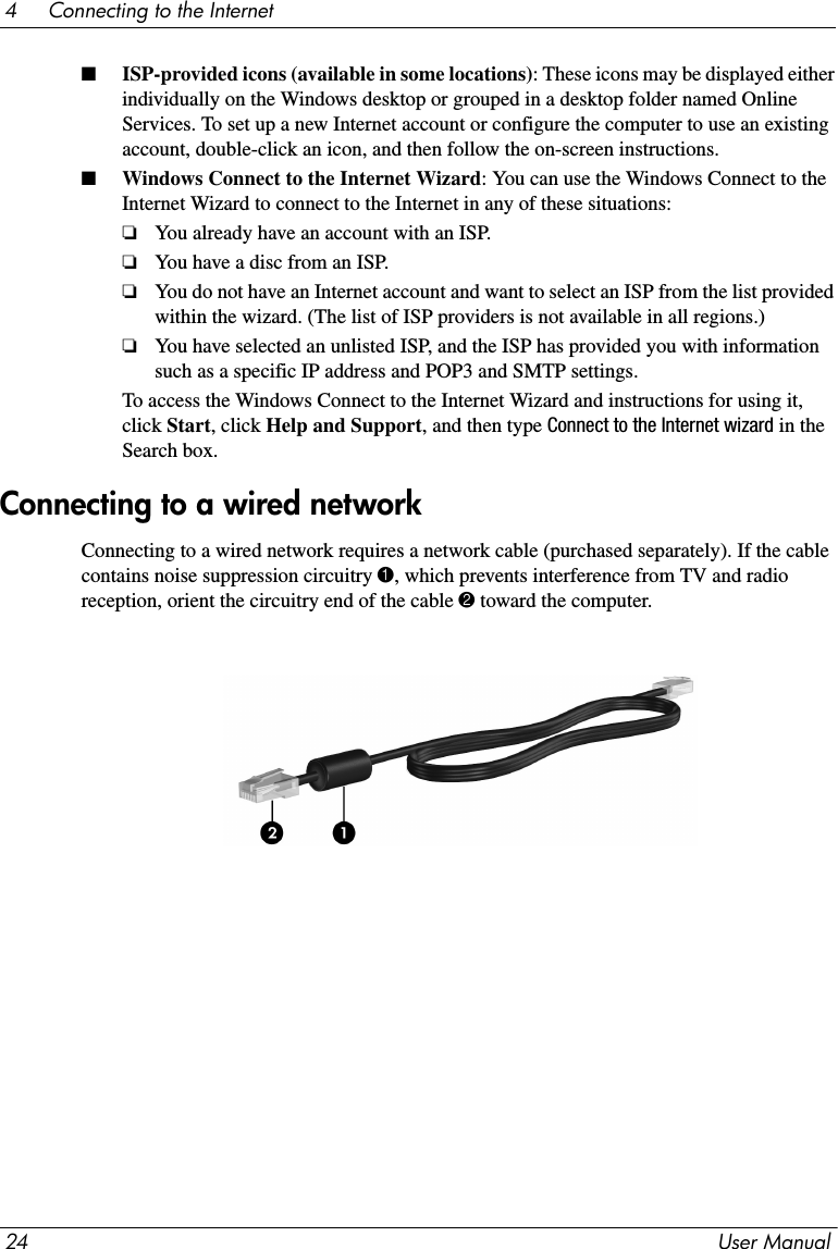 24 User Manual4     Connecting to the Internet■ISP-provided icons (available in some locations): These icons may be displayed either individually on the Windows desktop or grouped in a desktop folder named Online Services. To set up a new Internet account or configure the computer to use an existing account, double-click an icon, and then follow the on-screen instructions.■Windows Connect to the Internet Wizard: You can use the Windows Connect to the Internet Wizard to connect to the Internet in any of these situations:❏You already have an account with an ISP.❏You have a disc from an ISP.❏You do not have an Internet account and want to select an ISP from the list provided within the wizard. (The list of ISP providers is not available in all regions.)❏You have selected an unlisted ISP, and the ISP has provided you with information such as a specific IP address and POP3 and SMTP settings.To access the Windows Connect to the Internet Wizard and instructions for using it, click Start, click Help and Support, and then type Connect to the Internet wizard in the Search box.Connecting to a wired network requires a network cable (purchased separately). If the cable contains noise suppression circuitry 1, which prevents interference from TV and radio reception, orient the circuitry end of the cable 2 toward the computer.Connecting to a wired network