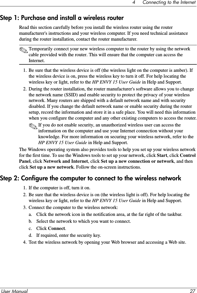 User Manual 274     Connecting to the InternetStep 1: Purchase and install a wireless routerRead this section carefully before you install the wireless router using the router manufacturer&apos;s instructions and your wireless computer. If you need technical assistance during the router installation, contact the router manufacturer.✎Temporarily connect your new wireless computer to the router by using the network cable provided with the router. This will ensure that the computer can access the Internet.1. Be sure that the wireless device is off (the wireless light on the computer is amber). If the wireless device is on, press the wireless key to turn it off. For help locating the wireless key or light, refer to the HP ENVY 15 User Guide in Help and Support.2. During the router installation, the router manufacturer&apos;s software allows you to change the network name (SSID) and enable security to protect the privacy of your wireless network. Many routers are shipped with a default network name and with security disabled. If you change the default network name or enable security during the router setup, record the information and store it in a safe place. You will need this information when you configure the computer and any other existing computers to access the router.✎If you do not enable security, an unauthorized wireless user can access the information on the computer and use your Internet connection without your knowledge. For more information on securing your wireless network, refer to the HP ENVY 15 User Guide in Help and Support.The Windows operating system also provides tools to help you set up your wireless network for the first time. To use the Windows tools to set up your network, click Start, click Control Panel, click Network and Internet, click Set up a new connection or network, and then click Set up a new network. Follow the on-screen instructions.Step 2: Configure the computer to connect to the wireless network1. If the computer is off, turn it on.2. Be sure that the wireless device is on (the wireless light is off). For help locating the wireless key or light, refer to the HP ENVY 15 User Guide in Help and Support.3. Connect the computer to the wireless network:a. Click the network icon in the notification area, at the far right of the taskbar.b. Select the network to which you want to connect.c. Click Connect.d. If required, enter the security key.4. Test the wireless network by opening your Web browser and accessing a Web site. 