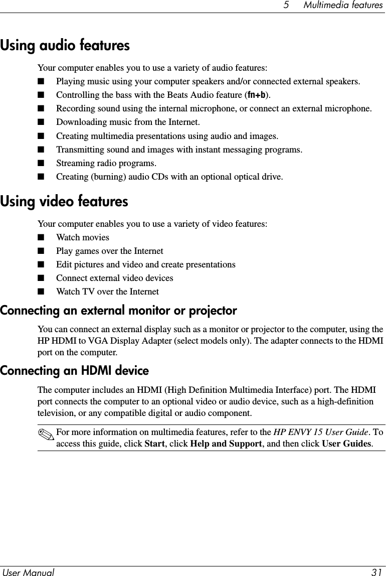 User Manual 315     Multimedia featuresYour computer enables you to use a variety of audio features:■Playing music using your computer speakers and/or connected external speakers.■Controlling the bass with the Beats Audio feature (fn+b).■Recording sound using the internal microphone, or connect an external microphone.■Downloading music from the Internet.■Creating multimedia presentations using audio and images.■Transmitting sound and images with instant messaging programs.■Streaming radio programs.■Creating (burning) audio CDs with an optional optical drive.Your computer enables you to use a variety of video features:■Watch movies■Play games over the Internet■Edit pictures and video and create presentations■Connect external video devices■Watch TV over the InternetConnecting an external monitor or projectorYou can connect an external display such as a monitor or projector to the computer, using the HP HDMI to VGA Display Adapter (select models only). The adapter connects to the HDMI port on the computer.Connecting an HDMI deviceThe computer includes an HDMI (High Definition Multimedia Interface) port. The HDMI port connects the computer to an optional video or audio device, such as a high-definition television, or any compatible digital or audio component.✎For more information on multimedia features, refer to the HP ENVY 15 User Guide. To access this guide, click Start, click Help and Support, and then click User Guides.Using audio featuresUsing video features