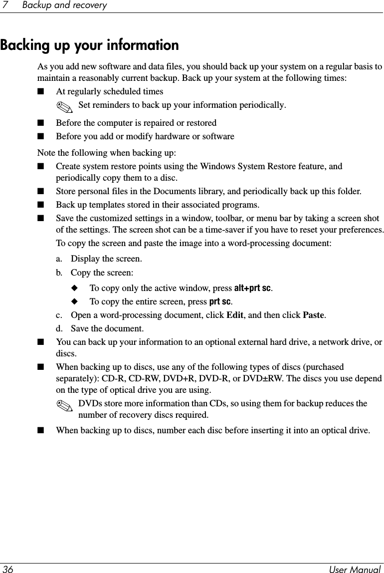 36 User Manual7     Backup and recoveryAs you add new software and data files, you should back up your system on a regular basis to maintain a reasonably current backup. Back up your system at the following times:■At regularly scheduled times✎Set reminders to back up your information periodically.■Before the computer is repaired or restored■Before you add or modify hardware or softwareNote the following when backing up:■Create system restore points using the Windows System Restore feature, and periodically copy them to a disc.■Store personal files in the Documents library, and periodically back up this folder.■Back up templates stored in their associated programs.■Save the customized settings in a window, toolbar, or menu bar by taking a screen shot of the settings. The screen shot can be a time-saver if you have to reset your preferences.To copy the screen and paste the image into a word-processing document:a. Display the screen.b. Copy the screen:◆To copy only the active window, press alt+prt sc.◆To copy the entire screen, press prt sc.c. Open a word-processing document, click Edit, and then click Paste.d. Save the document.■You can back up your information to an optional external hard drive, a network drive, or discs.■When backing up to discs, use any of the following types of discs (purchased separately): CD-R, CD-RW, DVD+R, DVD-R, or DVD±RW. The discs you use depend on the type of optical drive you are using.✎DVDs store more information than CDs, so using them for backup reduces the number of recovery discs required.■When backing up to discs, number each disc before inserting it into an optical drive.Backing up your information