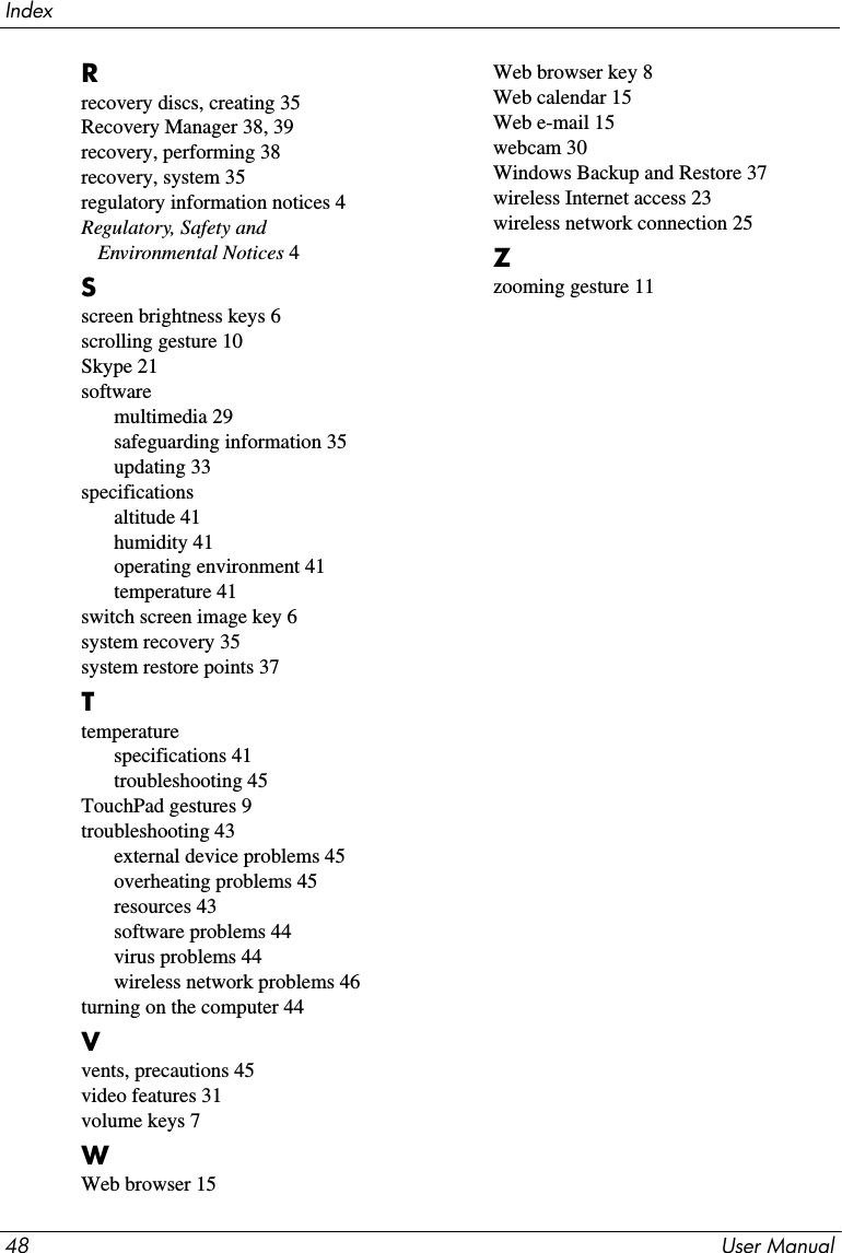 Index48 User ManualRrecovery discs, creating 35Recovery Manager 38, 39recovery, performing 38recovery, system 35regulatory information notices 4Regulatory, Safety and Environmental Notices 4Sscreen brightness keys 6scrolling gesture 10Skype 21softwaremultimedia 29safeguarding information 35updating 33specificationsaltitude 41humidity 41operating environment 41temperature 41switch screen image key 6system recovery 35system restore points 37Ttemperaturespecifications 41troubleshooting 45TouchPad gestures 9troubleshooting 43external device problems 45overheating problems 45resources 43software problems 44virus problems 44wireless network problems 46turning on the computer 44Vvents, precautions 45video features 31volume keys 7WWeb browser 15Web browser key 8Web calendar 15Web e-mail 15webcam 30Windows Backup and Restore 37wireless Internet access 23wireless network connection 25Zzooming gesture 11