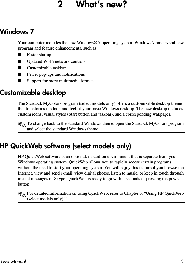 User Manual 52     What’s new?Your computer includes the new Windows® 7 operating system. Windows 7 has several new program and feature enhancements, such as: ■Faster startup ■Updated Wi-Fi network controls■Customizable taskbar■Fewer pop-ups and notifications■Support for more multimedia formatsThe Stardock MyColors program (select models only) offers a customizable desktop theme that transforms the look and feel of your basic Windows desktop. The new desktop includes custom icons, visual styles (Start button and taskbar), and a corresponding wallpaper.✎To change back to the standard Windows theme, open the Stardock MyColors program and select the standard Windows theme.HP QuickWeb software is an optional, instant-on environment that is separate from your Windows operating system. QuickWeb allows you to rapidly access certain programs without the need to start your operating system. You will enjoy this feature if you browse the Internet, view and send e-mail, view digital photos, listen to music, or keep in touch through instant messages or Skype. QuickWeb is ready to go within seconds of pressing the power button.✎For detailed information on using QuickWeb, refer to Chapter 3, “Using HP QuickWeb (select models only).”Windows 7Customizable desktopHP QuickWeb software (select models only)