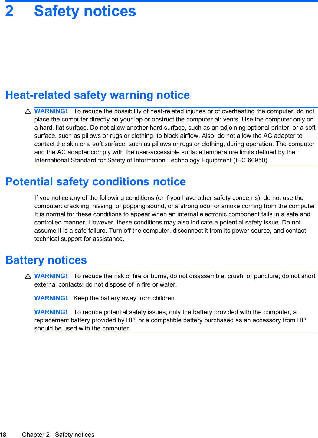2 Safety noticesHeat-related safety warning noticeWARNING! To reduce the possibility of heat-related injuries or of overheating the computer, do notplace the computer directly on your lap or obstruct the computer air vents. Use the computer only ona hard, flat surface. Do not allow another hard surface, such as an adjoining optional printer, or a softsurface, such as pillows or rugs or clothing, to block airflow. Also, do not allow the AC adapter tocontact the skin or a soft surface, such as pillows or rugs or clothing, during operation. The computerand the AC adapter comply with the user-accessible surface temperature limits defined by theInternational Standard for Safety of Information Technology Equipment (IEC 60950).Potential safety conditions noticeIf you notice any of the following conditions (or if you have other safety concerns), do not use thecomputer: crackling, hissing, or popping sound, or a strong odor or smoke coming from the computer.It is normal for these conditions to appear when an internal electronic component fails in a safe andcontrolled manner. However, these conditions may also indicate a potential safety issue. Do notassume it is a safe failure. Turn off the computer, disconnect it from its power source, and contacttechnical support for assistance.Battery noticesWARNING! To reduce the risk of fire or burns, do not disassemble, crush, or puncture; do not shortexternal contacts; do not dispose of in fire or water.WARNING! Keep the battery away from children.WARNING! To reduce potential safety issues, only the battery provided with the computer, areplacement battery provided by HP, or a compatible battery purchased as an accessory from HPshould be used with the computer.18 Chapter 2   Safety notices