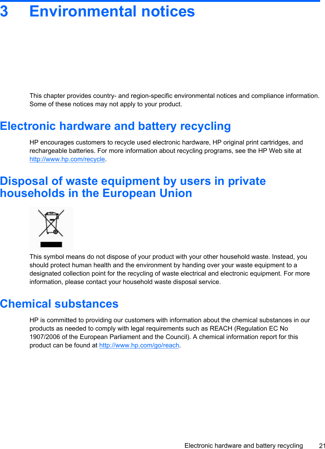 3 Environmental noticesThis chapter provides country- and region-specific environmental notices and compliance information.Some of these notices may not apply to your product.Electronic hardware and battery recyclingHP encourages customers to recycle used electronic hardware, HP original print cartridges, andrechargeable batteries. For more information about recycling programs, see the HP Web site athttp://www.hp.com/recycle.Disposal of waste equipment by users in privatehouseholds in the European UnionThis symbol means do not dispose of your product with your other household waste. Instead, youshould protect human health and the environment by handing over your waste equipment to adesignated collection point for the recycling of waste electrical and electronic equipment. For moreinformation, please contact your household waste disposal service.Chemical substancesHP is committed to providing our customers with information about the chemical substances in ourproducts as needed to comply with legal requirements such as REACH (Regulation EC No1907/2006 of the European Parliament and the Council). A chemical information report for thisproduct can be found at http://www.hp.com/go/reach.Electronic hardware and battery recycling 21