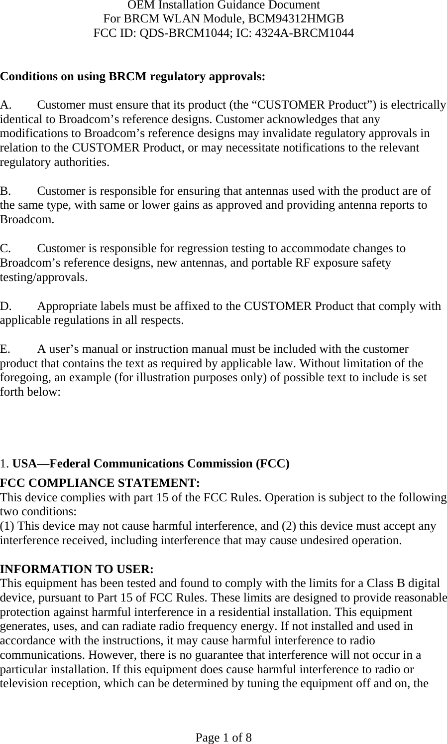 OEM Installation Guidance Document For BRCM WLAN Module, BCM94312HMGB FCC ID: QDS-BRCM1044; IC: 4324A-BRCM1044  Page 1 of 8  Conditions on using BRCM regulatory approvals:   A.  Customer must ensure that its product (the “CUSTOMER Product”) is electrically identical to Broadcom’s reference designs. Customer acknowledges that any modifications to Broadcom’s reference designs may invalidate regulatory approvals in relation to the CUSTOMER Product, or may necessitate notifications to the relevant regulatory authorities.  B.   Customer is responsible for ensuring that antennas used with the product are of the same type, with same or lower gains as approved and providing antenna reports to Broadcom.  C.   Customer is responsible for regression testing to accommodate changes to Broadcom’s reference designs, new antennas, and portable RF exposure safety testing/approvals.  D.  Appropriate labels must be affixed to the CUSTOMER Product that comply with applicable regulations in all respects.    E.  A user’s manual or instruction manual must be included with the customer product that contains the text as required by applicable law. Without limitation of the foregoing, an example (for illustration purposes only) of possible text to include is set forth below:       1. USA—Federal Communications Commission (FCC) FCC COMPLIANCE STATEMENT: This device complies with part 15 of the FCC Rules. Operation is subject to the following two conditions: (1) This device may not cause harmful interference, and (2) this device must accept any interference received, including interference that may cause undesired operation.  INFORMATION TO USER: This equipment has been tested and found to comply with the limits for a Class B digital device, pursuant to Part 15 of FCC Rules. These limits are designed to provide reasonable protection against harmful interference in a residential installation. This equipment generates, uses, and can radiate radio frequency energy. If not installed and used in accordance with the instructions, it may cause harmful interference to radio communications. However, there is no guarantee that interference will not occur in a particular installation. If this equipment does cause harmful interference to radio or television reception, which can be determined by tuning the equipment off and on, the 