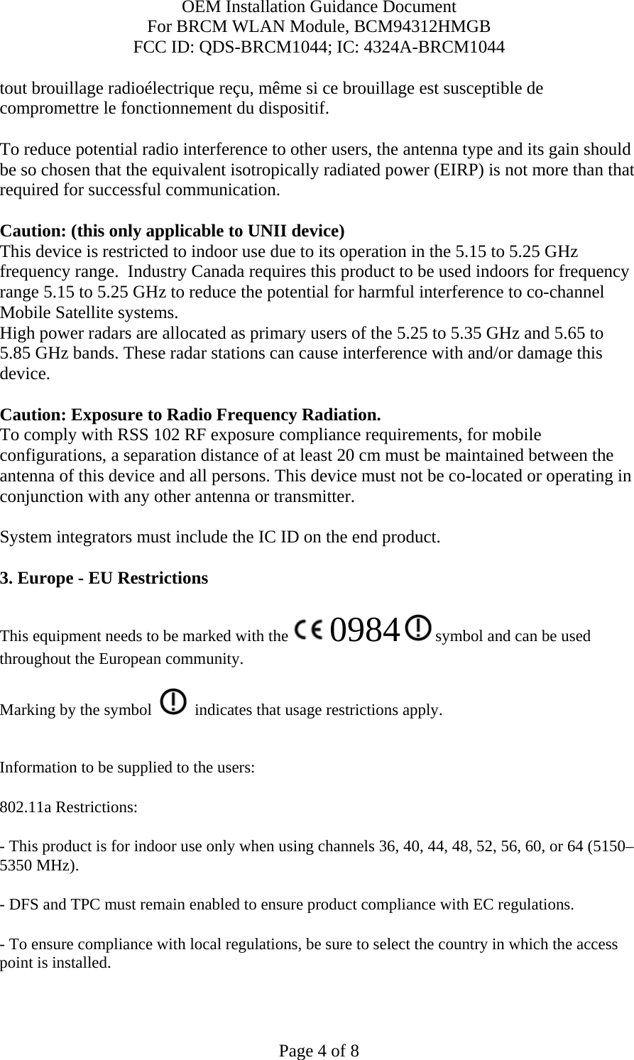 OEM Installation Guidance Document For BRCM WLAN Module, BCM94312HMGB FCC ID: QDS-BRCM1044; IC: 4324A-BRCM1044  Page 4 of 8 tout brouillage radioélectrique reçu, même si ce brouillage est susceptible de compromettre le fonctionnement du dispositif.  To reduce potential radio interference to other users, the antenna type and its gain should be so chosen that the equivalent isotropically radiated power (EIRP) is not more than that required for successful communication.  Caution: (this only applicable to UNII device) This device is restricted to indoor use due to its operation in the 5.15 to 5.25 GHz frequency range.  Industry Canada requires this product to be used indoors for frequency range 5.15 to 5.25 GHz to reduce the potential for harmful interference to co-channel Mobile Satellite systems. High power radars are allocated as primary users of the 5.25 to 5.35 GHz and 5.65 to 5.85 GHz bands. These radar stations can cause interference with and/or damage this device.  Caution: Exposure to Radio Frequency Radiation. To comply with RSS 102 RF exposure compliance requirements, for mobile configurations, a separation distance of at least 20 cm must be maintained between the antenna of this device and all persons. This device must not be co-located or operating in conjunction with any other antenna or transmitter.  System integrators must include the IC ID on the end product.   3. Europe - EU Restrictions This equipment needs to be marked with the   0984  symbol and can be used throughout the European community.  Marking by the symbol     indicates that usage restrictions apply.  Information to be supplied to the users: 802.11a Restrictions: - This product is for indoor use only when using channels 36, 40, 44, 48, 52, 56, 60, or 64 (5150–5350 MHz).       - DFS and TPC must remain enabled to ensure product compliance with EC regulations.      - To ensure compliance with local regulations, be sure to select the country in which the access point is installed. 