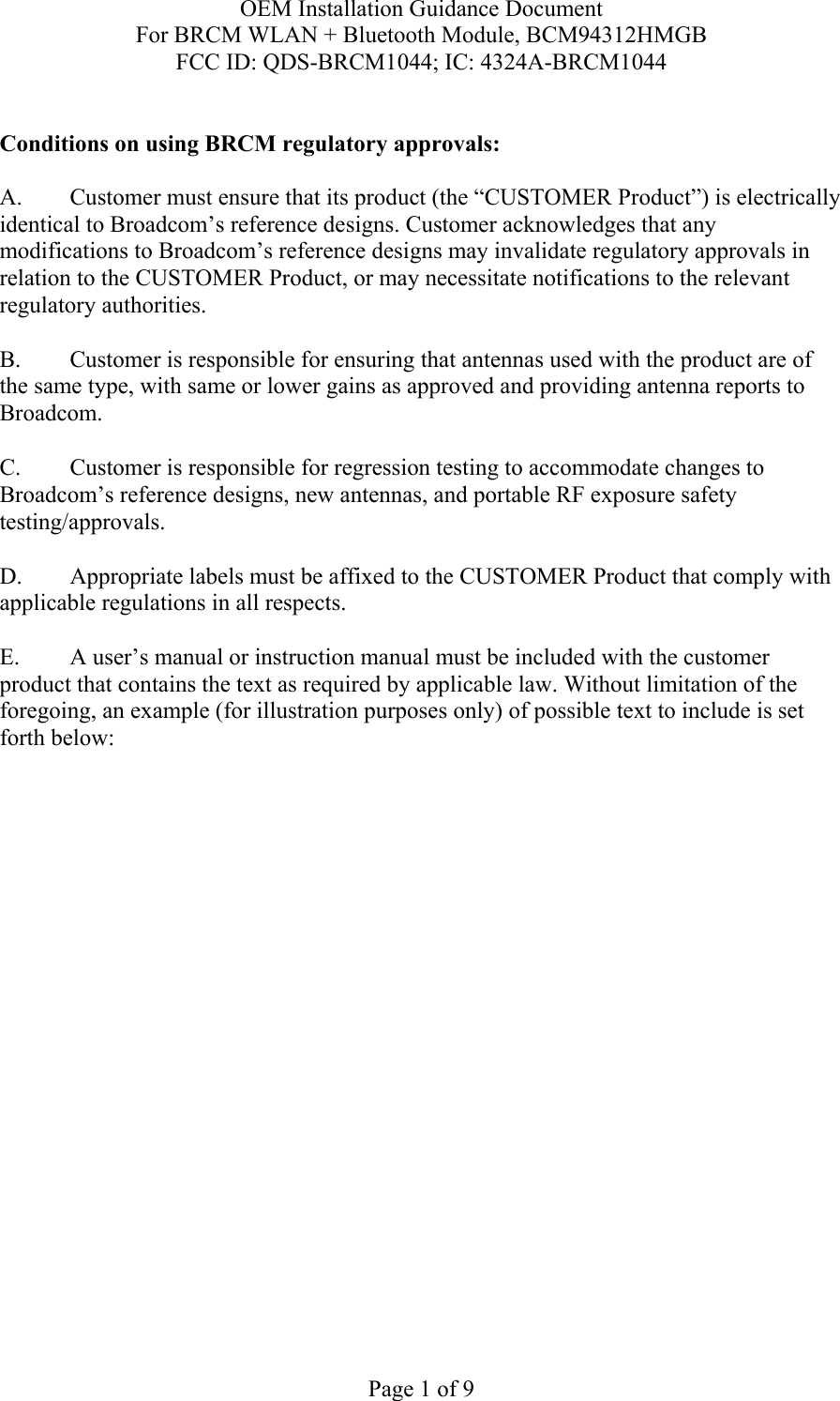 OEM Installation Guidance Document For BRCM WLAN + Bluetooth Module, BCM94312HMGB FCC ID: QDS-BRCM1044; IC: 4324A-BRCM1044  Page 1 of 9  Conditions on using BRCM regulatory approvals:   A.  Customer must ensure that its product (the “CUSTOMER Product”) is electrically identical to Broadcom’s reference designs. Customer acknowledges that any modifications to Broadcom’s reference designs may invalidate regulatory approvals in relation to the CUSTOMER Product, or may necessitate notifications to the relevant regulatory authorities.  B.   Customer is responsible for ensuring that antennas used with the product are of the same type, with same or lower gains as approved and providing antenna reports to Broadcom.  C.   Customer is responsible for regression testing to accommodate changes to Broadcom’s reference designs, new antennas, and portable RF exposure safety testing/approvals.  D.  Appropriate labels must be affixed to the CUSTOMER Product that comply with applicable regulations in all respects.    E.  A user’s manual or instruction manual must be included with the customer product that contains the text as required by applicable law. Without limitation of the foregoing, an example (for illustration purposes only) of possible text to include is set forth below:    