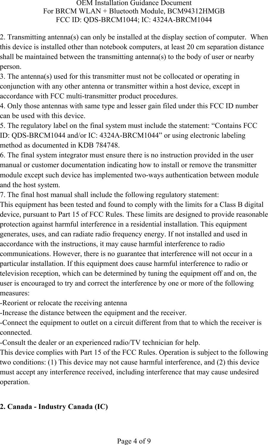 OEM Installation Guidance Document For BRCM WLAN + Bluetooth Module, BCM94312HMGB FCC ID: QDS-BRCM1044; IC: 4324A-BRCM1044  Page 4 of 9 2. Transmitting antenna(s) can only be installed at the display section of computer.  When this device is installed other than notebook computers, at least 20 cm separation distance shall be maintained between the transmitting antenna(s) to the body of user or nearby person. 3. The antenna(s) used for this transmitter must not be collocated or operating in conjunction with any other antenna or transmitter within a host device, except in accordance with FCC multi-transmitter product procedures. 4. Only those antennas with same type and lesser gain filed under this FCC ID number can be used with this device. 5. The regulatory label on the final system must include the statement: “Contains FCC ID: QDS-BRCM1044 and/or IC: 4324A-BRCM1044” or using electronic labeling method as documented in KDB 784748. 6. The final system integrator must ensure there is no instruction provided in the user manual or customer documentation indicating how to install or remove the transmitter module except such device has implemented two-ways authentication between module and the host system. 7. The final host manual shall include the following regulatory statement: This equipment has been tested and found to comply with the limits for a Class B digital device, pursuant to Part 15 of FCC Rules. These limits are designed to provide reasonable protection against harmful interference in a residential installation. This equipment generates, uses, and can radiate radio frequency energy. If not installed and used in accordance with the instructions, it may cause harmful interference to radio communications. However, there is no guarantee that interference will not occur in a particular installation. If this equipment does cause harmful interference to radio or television reception, which can be determined by tuning the equipment off and on, the user is encouraged to try and correct the interference by one or more of the following measures: -Reorient or relocate the receiving antenna -Increase the distance between the equipment and the receiver. -Connect the equipment to outlet on a circuit different from that to which the receiver is connected. -Consult the dealer or an experienced radio/TV technician for help. This device complies with Part 15 of the FCC Rules. Operation is subject to the following two conditions: (1) This device may not cause harmful interference, and (2) this device must accept any interference received, including interference that may cause undesired operation.  2. Canada - Industry Canada (IC)  