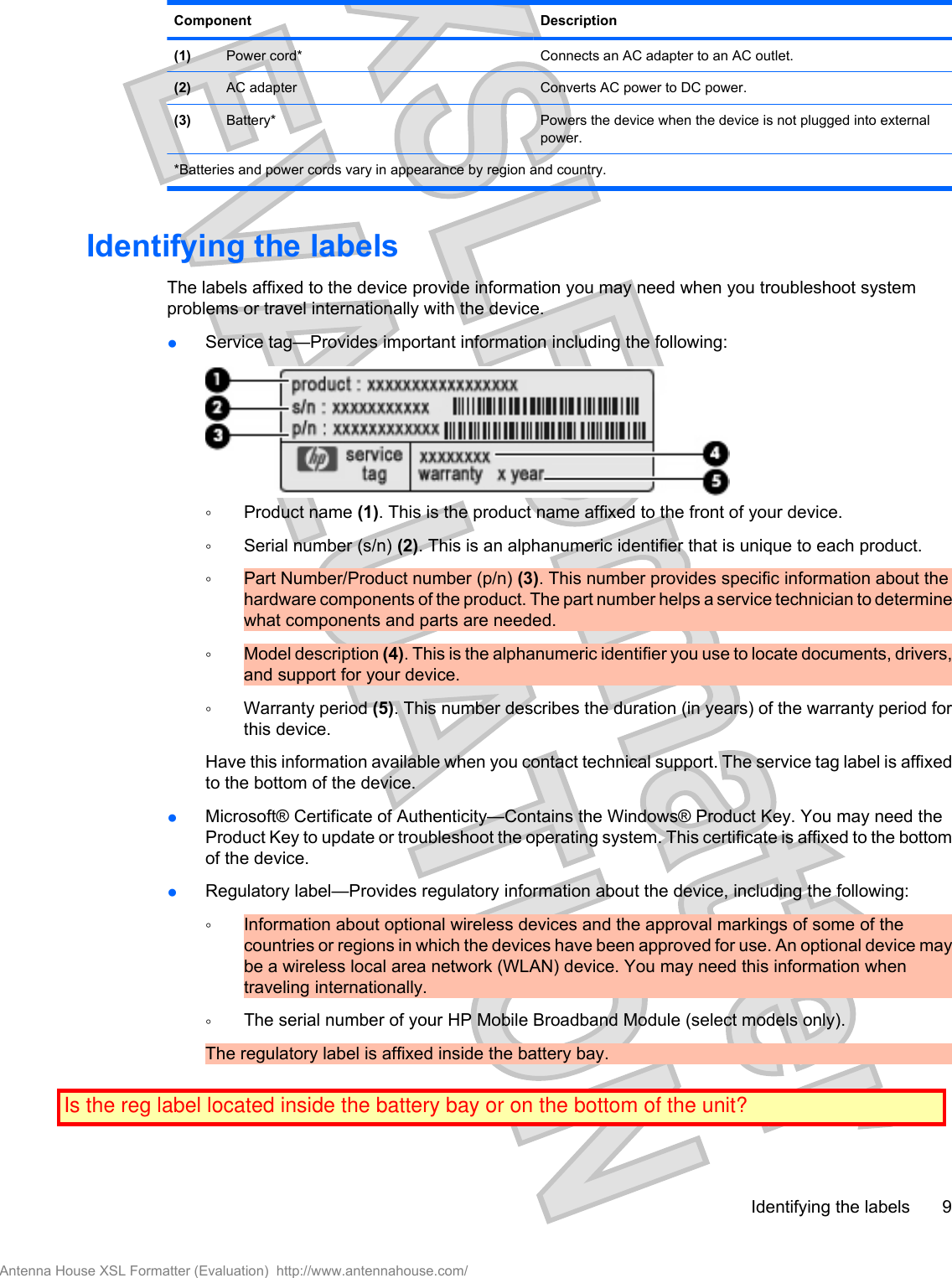 Component Description(1) Power cord* Connects an AC adapter to an AC outlet.(2) AC adapter Converts AC power to DC power.(3) Battery* Powers the device when the device is not plugged into externalpower.*Batteries and power cords vary in appearance by region and country.Identifying the labelsThe labels affixed to the device provide information you may need when you troubleshoot systemproblems or travel internationally with the device.●Service tag—Provides important information including the following:◦Product name (1). This is the product name affixed to the front of your device.◦Serial number (s/n) (2). This is an alphanumeric identifier that is unique to each product.◦Part Number/Product number (p/n) (3). This number provides specific information about thehardware components of the product. The part number helps a service technician to determinewhat components and parts are needed.◦Model description (4). This is the alphanumeric identifier you use to locate documents, drivers,and support for your device.◦Warranty period (5). This number describes the duration (in years) of the warranty period forthis device.Have this information available when you contact technical support. The service tag label is affixedto the bottom of the device.●Microsoft® Certificate of Authenticity—Contains the Windows® Product Key. You may need theProduct Key to update or troubleshoot the operating system. This certificate is affixed to the bottomof the device.●Regulatory label—Provides regulatory information about the device, including the following:◦Information about optional wireless devices and the approval markings of some of thecountries or regions in which the devices have been approved for use. An optional device maybe a wireless local area network (WLAN) device. You may need this information whentraveling internationally.◦The serial number of your HP Mobile Broadband Module (select models only).The regulatory label is affixed inside the battery bay.Identifying the labels 9Antenna House XSL Formatter (Evaluation)  http://www.antennahouse.com/Is the reg label located inside the battery bay or on the bottom of the unit?