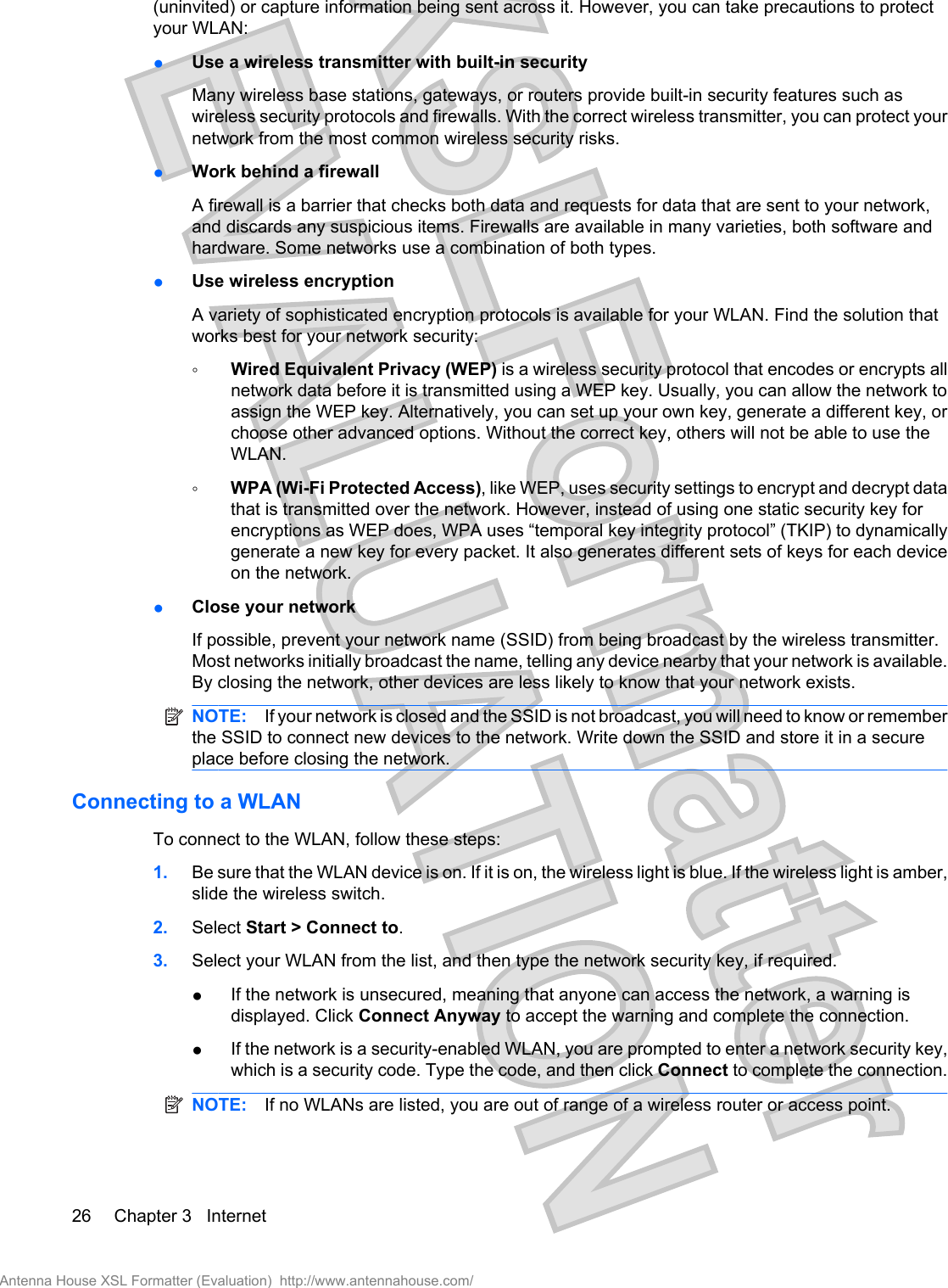 (uninvited) or capture information being sent across it. However, you can take precautions to protectyour WLAN:●Use a wireless transmitter with built-in securityMany wireless base stations, gateways, or routers provide built-in security features such aswireless security protocols and firewalls. With the correct wireless transmitter, you can protect yournetwork from the most common wireless security risks.●Work behind a firewallA firewall is a barrier that checks both data and requests for data that are sent to your network,and discards any suspicious items. Firewalls are available in many varieties, both software andhardware. Some networks use a combination of both types.●Use wireless encryptionA variety of sophisticated encryption protocols is available for your WLAN. Find the solution thatworks best for your network security:◦Wired Equivalent Privacy (WEP) is a wireless security protocol that encodes or encrypts allnetwork data before it is transmitted using a WEP key. Usually, you can allow the network toassign the WEP key. Alternatively, you can set up your own key, generate a different key, orchoose other advanced options. Without the correct key, others will not be able to use theWLAN.◦WPA (Wi-Fi Protected Access), like WEP, uses security settings to encrypt and decrypt datathat is transmitted over the network. However, instead of using one static security key forencryptions as WEP does, WPA uses “temporal key integrity protocol” (TKIP) to dynamicallygenerate a new key for every packet. It also generates different sets of keys for each deviceon the network.●Close your networkIf possible, prevent your network name (SSID) from being broadcast by the wireless transmitter.Most networks initially broadcast the name, telling any device nearby that your network is available.By closing the network, other devices are less likely to know that your network exists.NOTE: If your network is closed and the SSID is not broadcast, you will need to know or rememberthe SSID to connect new devices to the network. Write down the SSID and store it in a secureplace before closing the network.Connecting to a WLANTo connect to the WLAN, follow these steps:1. Be sure that the WLAN device is on. If it is on, the wireless light is blue. If the wireless light is amber,slide the wireless switch.2. Select Start &gt; Connect to.3. Select your WLAN from the list, and then type the network security key, if required.●If the network is unsecured, meaning that anyone can access the network, a warning isdisplayed. Click Connect Anyway to accept the warning and complete the connection.●If the network is a security-enabled WLAN, you are prompted to enter a network security key,which is a security code. Type the code, and then click Connect to complete the connection.NOTE: If no WLANs are listed, you are out of range of a wireless router or access point.26 Chapter 3   InternetAntenna House XSL Formatter (Evaluation)  http://www.antennahouse.com/
