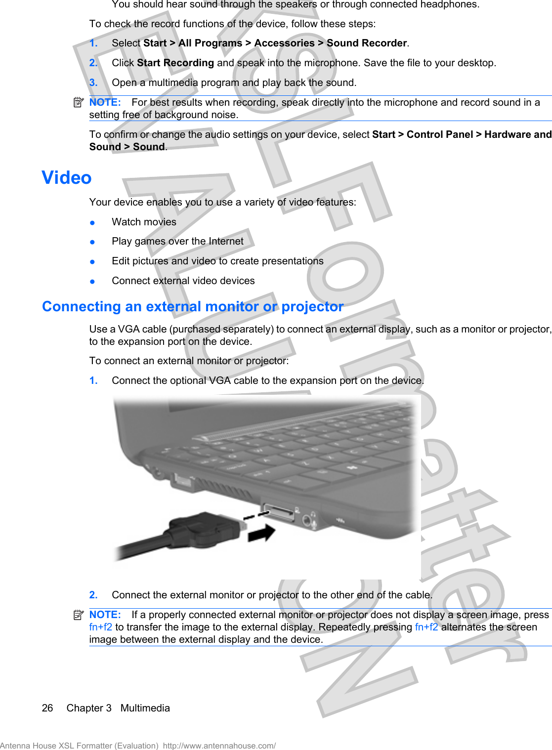 You should hear sound through the speakers or through connected headphones.To check the record functions of the device, follow these steps:1. Select Start &gt; All Programs &gt; Accessories &gt; Sound Recorder.2. Click Start Recording and speak into the microphone. Save the file to your desktop.3. Open a multimedia program and play back the sound.NOTE: For best results when recording, speak directly into the microphone and record sound in asetting free of background noise.To confirm or change the audio settings on your device, select Start &gt; Control Panel &gt; Hardware andSound &gt; Sound.VideoYour device enables you to use a variety of video features:●Watch movies●Play games over the Internet●Edit pictures and video to create presentations●Connect external video devicesConnecting an external monitor or projectorUse a VGA cable (purchased separately) to connect an external display, such as a monitor or projector,to the expansion port on the device.To connect an external monitor or projector:1. Connect the optional VGA cable to the expansion port on the device.2. Connect the external monitor or projector to the other end of the cable.NOTE: If a properly connected external monitor or projector does not display a screen image, pressfn+f2 to transfer the image to the external display. Repeatedly pressing fn+f2 alternates the screenimage between the external display and the device.26 Chapter 3   MultimediaAntenna House XSL Formatter (Evaluation)  http://www.antennahouse.com/