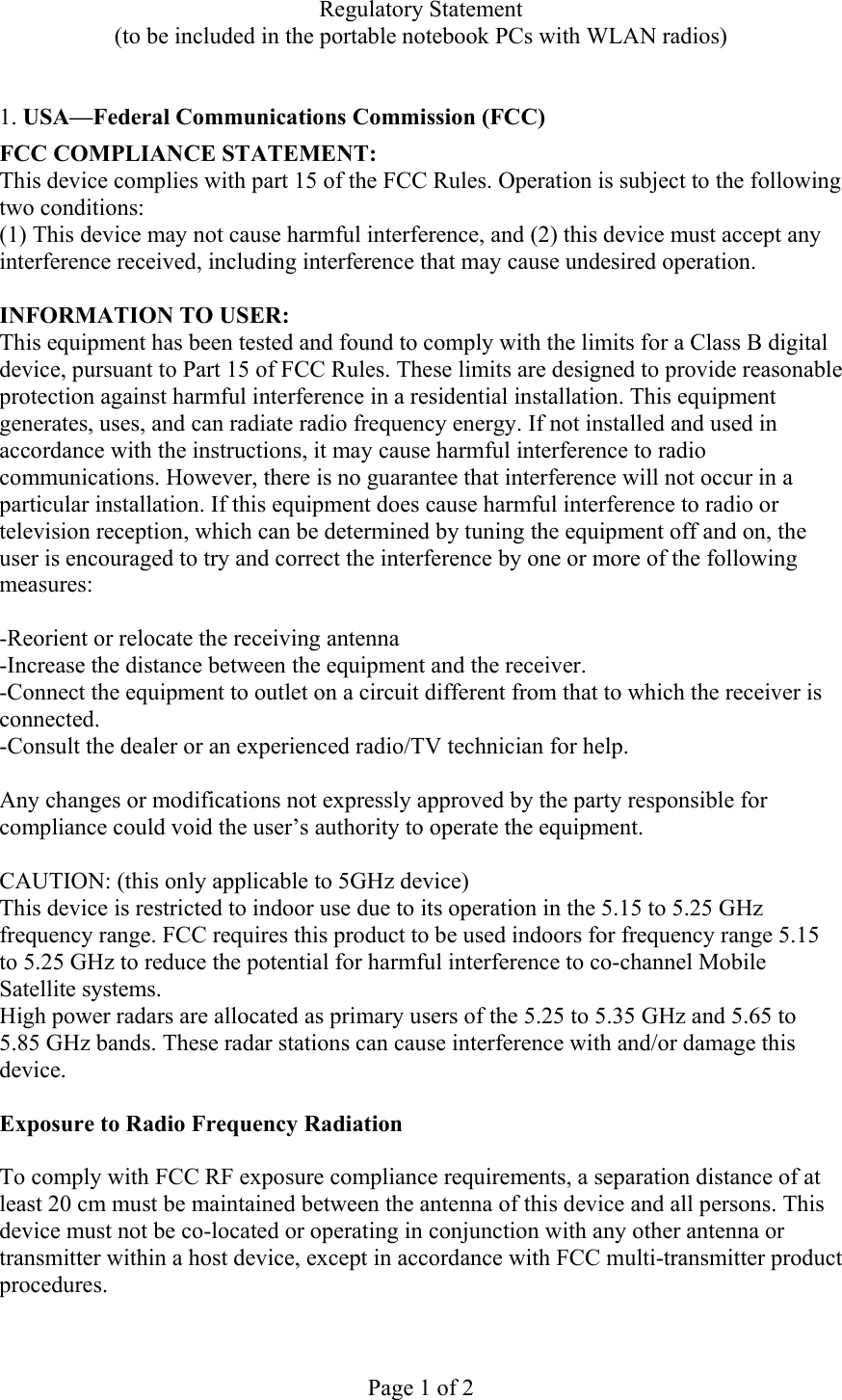 Regulatory Statement (to be included in the portable notebook PCs with WLAN radios)  Page 1 of 2  1. USA—Federal Communications Commission (FCC) FCC COMPLIANCE STATEMENT: This device complies with part 15 of the FCC Rules. Operation is subject to the following two conditions: (1) This device may not cause harmful interference, and (2) this device must accept any interference received, including interference that may cause undesired operation.  INFORMATION TO USER: This equipment has been tested and found to comply with the limits for a Class B digital device, pursuant to Part 15 of FCC Rules. These limits are designed to provide reasonable protection against harmful interference in a residential installation. This equipment generates, uses, and can radiate radio frequency energy. If not installed and used in accordance with the instructions, it may cause harmful interference to radio communications. However, there is no guarantee that interference will not occur in a particular installation. If this equipment does cause harmful interference to radio or television reception, which can be determined by tuning the equipment off and on, the user is encouraged to try and correct the interference by one or more of the following measures:   -Reorient or relocate the receiving antenna -Increase the distance between the equipment and the receiver. -Connect the equipment to outlet on a circuit different from that to which the receiver is connected. -Consult the dealer or an experienced radio/TV technician for help.  Any changes or modifications not expressly approved by the party responsible for compliance could void the user’s authority to operate the equipment.  CAUTION: (this only applicable to 5GHz device) This device is restricted to indoor use due to its operation in the 5.15 to 5.25 GHz frequency range. FCC requires this product to be used indoors for frequency range 5.15 to 5.25 GHz to reduce the potential for harmful interference to co-channel Mobile Satellite systems. High power radars are allocated as primary users of the 5.25 to 5.35 GHz and 5.65 to 5.85 GHz bands. These radar stations can cause interference with and/or damage this device.  Exposure to Radio Frequency Radiation  To comply with FCC RF exposure compliance requirements, a separation distance of at least 20 cm must be maintained between the antenna of this device and all persons. This device must not be co-located or operating in conjunction with any other antenna or transmitter within a host device, except in accordance with FCC multi-transmitter product procedures.  