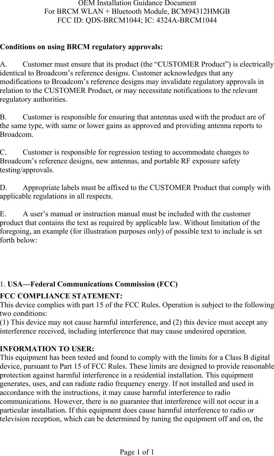 OEM Installation Guidance Document For BRCM WLAN + Bluetooth Module, BCM94312HMGB FCC ID: QDS-BRCM1044; IC: 4324A-BRCM1044  Page 1 of 1  Conditions on using BRCM regulatory approvals:   A.  Customer must ensure that its product (the “CUSTOMER Product”) is electrically identical to Broadcom’s reference designs. Customer acknowledges that any modifications to Broadcom’s reference designs may invalidate regulatory approvals in relation to the CUSTOMER Product, or may necessitate notifications to the relevant regulatory authorities.  B.   Customer is responsible for ensuring that antennas used with the product are of the same type, with same or lower gains as approved and providing antenna reports to Broadcom.  C.   Customer is responsible for regression testing to accommodate changes to Broadcom’s reference designs, new antennas, and portable RF exposure safety testing/approvals.  D.  Appropriate labels must be affixed to the CUSTOMER Product that comply with applicable regulations in all respects.    E.  A user’s manual or instruction manual must be included with the customer product that contains the text as required by applicable law. Without limitation of the foregoing, an example (for illustration purposes only) of possible text to include is set forth below:      1. USA—Federal Communications Commission (FCC) FCC COMPLIANCE STATEMENT: This device complies with part 15 of the FCC Rules. Operation is subject to the following two conditions: (1) This device may not cause harmful interference, and (2) this device must accept any interference received, including interference that may cause undesired operation.  INFORMATION TO USER: This equipment has been tested and found to comply with the limits for a Class B digital device, pursuant to Part 15 of FCC Rules. These limits are designed to provide reasonable protection against harmful interference in a residential installation. This equipment generates, uses, and can radiate radio frequency energy. If not installed and used in accordance with the instructions, it may cause harmful interference to radio communications. However, there is no guarantee that interference will not occur in a particular installation. If this equipment does cause harmful interference to radio or television reception, which can be determined by tuning the equipment off and on, the 
