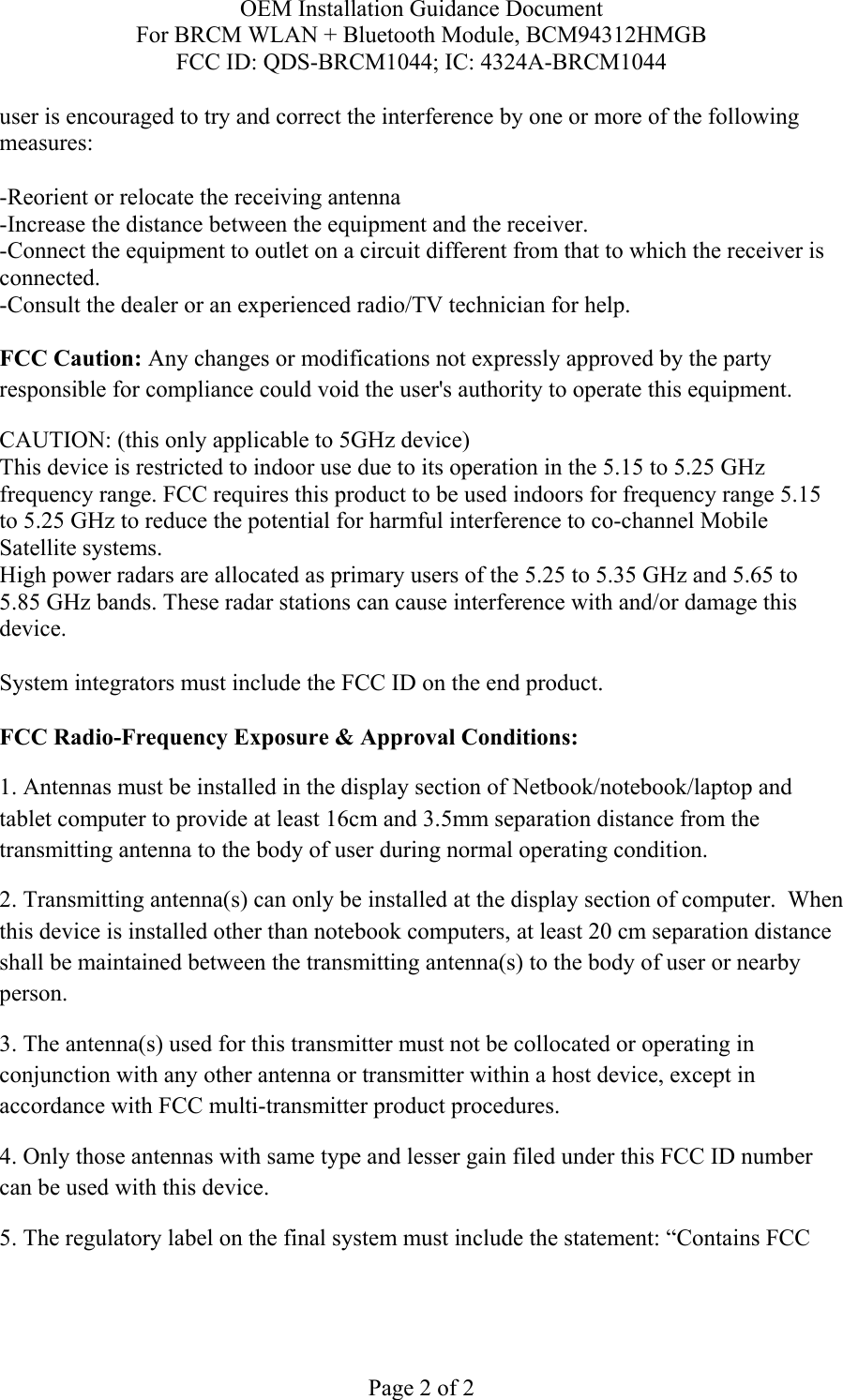 OEM Installation Guidance Document For BRCM WLAN + Bluetooth Module, BCM94312HMGB FCC ID: QDS-BRCM1044; IC: 4324A-BRCM1044  Page 2 of 2 user is encouraged to try and correct the interference by one or more of the following measures:   -Reorient or relocate the receiving antenna -Increase the distance between the equipment and the receiver. -Connect the equipment to outlet on a circuit different from that to which the receiver is connected. -Consult the dealer or an experienced radio/TV technician for help.  FCC Caution: Any changes or modifications not expressly approved by the party responsible for compliance could void the user&apos;s authority to operate this equipment. CAUTION: (this only applicable to 5GHz device) This device is restricted to indoor use due to its operation in the 5.15 to 5.25 GHz frequency range. FCC requires this product to be used indoors for frequency range 5.15 to 5.25 GHz to reduce the potential for harmful interference to co-channel Mobile Satellite systems. High power radars are allocated as primary users of the 5.25 to 5.35 GHz and 5.65 to 5.85 GHz bands. These radar stations can cause interference with and/or damage this device.  System integrators must include the FCC ID on the end product.   FCC Radio-Frequency Exposure &amp; Approval Conditions: 1. Antennas must be installed in the display section of Netbook/notebook/laptop and tablet computer to provide at least 16cm and 3.5mm separation distance from the transmitting antenna to the body of user during normal operating condition. 2. Transmitting antenna(s) can only be installed at the display section of computer.  When this device is installed other than notebook computers, at least 20 cm separation distance shall be maintained between the transmitting antenna(s) to the body of user or nearby person. 3. The antenna(s) used for this transmitter must not be collocated or operating in conjunction with any other antenna or transmitter within a host device, except in accordance with FCC multi-transmitter product procedures. 4. Only those antennas with same type and lesser gain filed under this FCC ID number can be used with this device. 5. The regulatory label on the final system must include the statement: “Contains FCC 