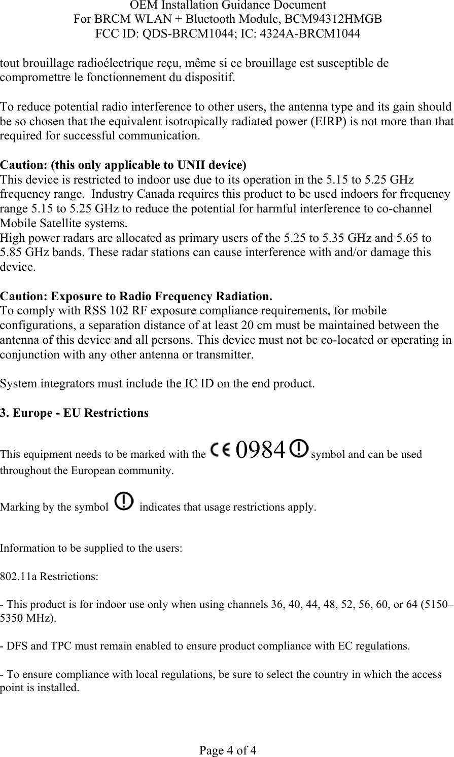 OEM Installation Guidance Document For BRCM WLAN + Bluetooth Module, BCM94312HMGB FCC ID: QDS-BRCM1044; IC: 4324A-BRCM1044  Page 4 of 4 tout brouillage radioélectrique reçu, même si ce brouillage est susceptible de compromettre le fonctionnement du dispositif.  To reduce potential radio interference to other users, the antenna type and its gain should be so chosen that the equivalent isotropically radiated power (EIRP) is not more than that required for successful communication.  Caution: (this only applicable to UNII device) This device is restricted to indoor use due to its operation in the 5.15 to 5.25 GHz frequency range.  Industry Canada requires this product to be used indoors for frequency range 5.15 to 5.25 GHz to reduce the potential for harmful interference to co-channel Mobile Satellite systems. High power radars are allocated as primary users of the 5.25 to 5.35 GHz and 5.65 to 5.85 GHz bands. These radar stations can cause interference with and/or damage this device.  Caution: Exposure to Radio Frequency Radiation. To comply with RSS 102 RF exposure compliance requirements, for mobile configurations, a separation distance of at least 20 cm must be maintained between the antenna of this device and all persons. This device must not be co-located or operating in conjunction with any other antenna or transmitter.  System integrators must include the IC ID on the end product.   3. Europe - EU Restrictions This equipment needs to be marked with the   0984  symbol and can be used throughout the European community.  Marking by the symbol     indicates that usage restrictions apply.  Information to be supplied to the users: 802.11a Restrictions: - This product is for indoor use only when using channels 36, 40, 44, 48, 52, 56, 60, or 64 (5150–5350 MHz).       - DFS and TPC must remain enabled to ensure product compliance with EC regulations.      - To ensure compliance with local regulations, be sure to select the country in which the access point is installed. 