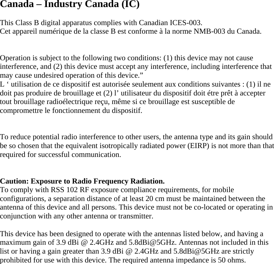 Canada – Industry Canada (IC)  This Class B digital apparatus complies with Canadian ICES-003. Cet appareil numérique de la classe B est conforme à la norme NMB-003 du Canada.   Operation is subject to the following two conditions: (1) this device may not cause interference, and (2) this device must accept any interference, including interference that may cause undesired operation of this device.” L ‘ utilisation de ce dispositif est autorisée seulement aux conditions suivantes : (1) il ne doit pas produire de brouillage et (2) l’ utilisateur du dispositif doit étre prêt à accepter tout brouillage radioélectrique reçu, même si ce brouillage est susceptible de compromettre le fonctionnement du dispositif.   To reduce potential radio interference to other users, the antenna type and its gain should be so chosen that the equivalent isotropically radiated power (EIRP) is not more than that required for successful communication.    Caution: Exposure to Radio Frequency Radiation. To comply with RSS 102 RF exposure compliance requirements, for mobile configurations, a separation distance of at least 20 cm must be maintained between the antenna of this device and all persons. This device must not be co-located or operating in conjunction with any other antenna or transmitter.  This device has been designed to operate with the antennas listed below, and having a maximum gain of 3.9 dBi @ 2.4GHz and 5.8dBi@5GHz. Antennas not included in this list or having a gain greater than 3.9 dBi @ 2.4GHz and 5.8dBi@5GHz are strictly prohibited for use with this device. The required antenna impedance is 50 ohms.             