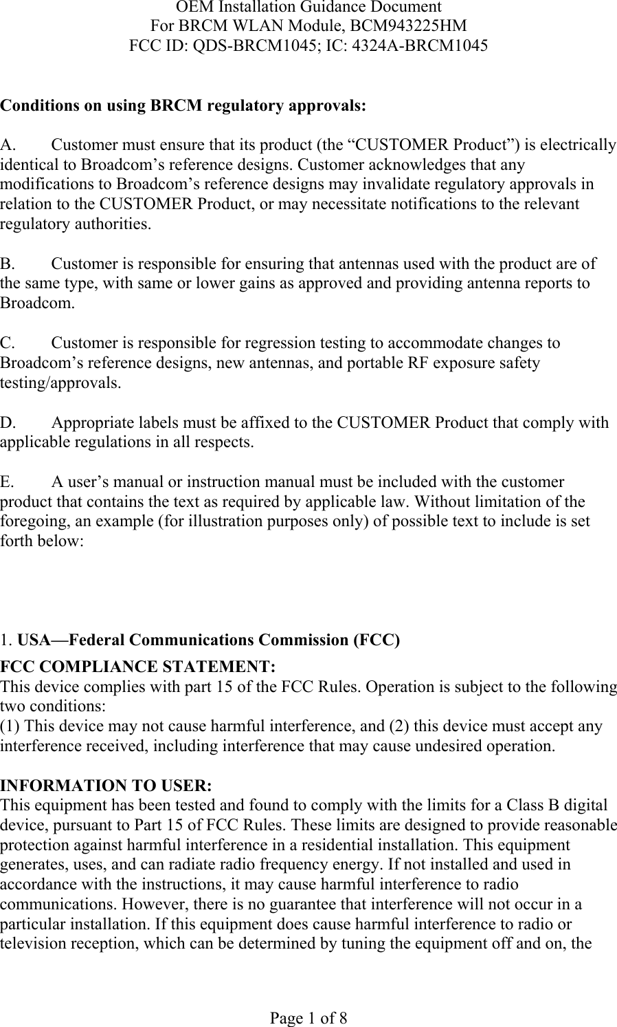 OEM Installation Guidance Document For BRCM WLAN Module, BCM943225HM FCC ID: QDS-BRCM1045; IC: 4324A-BRCM1045  Page 1 of 8  Conditions on using BRCM regulatory approvals:   A.  Customer must ensure that its product (the “CUSTOMER Product”) is electrically identical to Broadcom’s reference designs. Customer acknowledges that any modifications to Broadcom’s reference designs may invalidate regulatory approvals in relation to the CUSTOMER Product, or may necessitate notifications to the relevant regulatory authorities.  B.   Customer is responsible for ensuring that antennas used with the product are of the same type, with same or lower gains as approved and providing antenna reports to Broadcom.  C.   Customer is responsible for regression testing to accommodate changes to Broadcom’s reference designs, new antennas, and portable RF exposure safety testing/approvals.  D.  Appropriate labels must be affixed to the CUSTOMER Product that comply with applicable regulations in all respects.    E.  A user’s manual or instruction manual must be included with the customer product that contains the text as required by applicable law. Without limitation of the foregoing, an example (for illustration purposes only) of possible text to include is set forth below:      1. USA—Federal Communications Commission (FCC) FCC COMPLIANCE STATEMENT: This device complies with part 15 of the FCC Rules. Operation is subject to the following two conditions: (1) This device may not cause harmful interference, and (2) this device must accept any interference received, including interference that may cause undesired operation.  INFORMATION TO USER: This equipment has been tested and found to comply with the limits for a Class B digital device, pursuant to Part 15 of FCC Rules. These limits are designed to provide reasonable protection against harmful interference in a residential installation. This equipment generates, uses, and can radiate radio frequency energy. If not installed and used in accordance with the instructions, it may cause harmful interference to radio communications. However, there is no guarantee that interference will not occur in a particular installation. If this equipment does cause harmful interference to radio or television reception, which can be determined by tuning the equipment off and on, the 